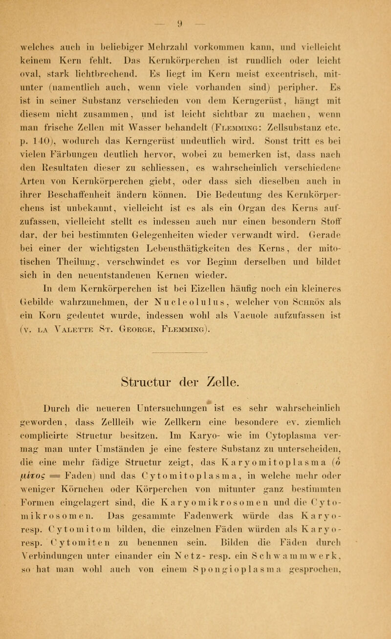 welches auch in beliebiger Mehrzahl vorkommen kann, und vielleicht keinem Kern fehlt. D;is Kernkörperchen ist rundlich oder leicht oval, stark lichtbrechend. Es liegt im Kern meist excentrisch, mit- unter (namentlich auch, wenn viele vorhanden sind) peripher. Es ist in seiner Substanz verschieden von dem Kerngerüst, hängt mit diesem nicht zusammen, und ist leicht sichtbar zu machen, wenn man frische Zellen mit Wasser behandelt (Fuemmbstg: Zellsubstanz etc. p. 140), wodurch das Kerngerüst undeutlich wird. Sonst tritt es hei vielen Färbungen deutlich hervor, wobei zu bemerken ist, d;iss nach den Resultaten dieser zu schliessen, es wahrscheinlich verschiedene Arten von Kernkörperchen giebt, oder dass sich dieselben auch in ihrer Beschaffenheit ändern können. Die Bedeutimg des Kernkörper- chens ist unbekannt, vielleicht ist es als ein Organ des Kerns auf- zufassen, vielleicht stellt es indessen auch nur einen besondern Stoff dar. der bei bestimmten Gelegenheiten wieder verwandt wird. Gerade bei einer der wichtigsten Lebensthätigkeiten des Kerns, der mito- tischen Theilung, versehwindet es vor Beginn derselben und bildet sich in den neuentstandenen Kernen wieder. In dem Kernkörperchen ist bei Eizellen häufig noch ein kleineres Gebilde wahrzunehmen, der Nucleolulus, welcher von Schrön als ein Korn gedeutet wurde, indessen wohl als Vacuole aufzufassen ist (v. la Valette 8t. George, Flemming). Structur der Zelle. Durch die neueren Untersuchungen ist es sehr wahrscheinlich geworden, dass Zellleib wie Zellkern eine besondere ev. ziemlich complicirte Structur besitzen. Im Karyo- wie im Cytoplasma ver- mag man unter Umständen je eine festere Substanz zu unterscheiden, die eine mehr fädige Structur zeigt, das Karyomitoplasma (6 /lUtoc = Faden) und das Cy tomitopla sm a , in welche mehr oder weniger Körnchen oder Körpereben von mitunter ganz bestimmten Formen eingelagert sind, die Ka ry omikrosomen und die Cyto- mikrosomen. Das gesammte Fadenwerk würde das Karyo- resp. Cytomitom bilden, die einzelnen Fäden würden alsKaryo- resp. Cytomiten zu benennen sein. Hilden die Fäden durch Verbindungen unter einander ein Netz- res]), ein Schwamm werk, so hat man wohl auch von einem Spongioplasma gesprochen.