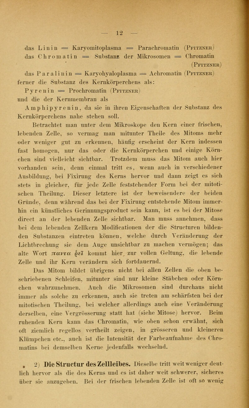 das Linin == Karyoniitoplasnia = Paraehromatin (Pfitzxer das C h r o m a t i 11 = Substanz der Mikrosomen = Chrornatin (Pfitznek) das Paralinin = Karyohyaloplasnia = Achromatin |Pfitzxer ferner die Substanz des Kernkörperehens als: P y r e n i n = Prochromatin ( Pfitzxer und die der Kernmembran als Amphipy renin, da sie in ihren Eigenschaften der Substanz des Kernkörperehens nahe stehen soll. Betrachtet man unter dem Mikroskope den Kern einer frischen, lebenden Zelle, so vermag- man mitunter Theile des Mitoms mehr oder weniger gut zu erkennen, häufig erscheint der Kern indessen fast homogen, nur das oder die Kernkörpereken und einige Körn- chen sind vielleicht sichtbar. Trotzdem muss das Mitom auch hier vorhanden sein, denn einmal tritt es. Trenn auch in verschiedener Ausbildung, bei Ffxirung des Kerns hervor und dann zeigt es sich stets in gleicher, für jede Zelle feststehender Form bei der mitoti- schen Theilung. Dieser letztere ist der beweisendem der beiden Gründe, denn während das bei der Fixirung entstehende Mitom- immer- hin ein künstliches G-erinnungsproduet sein kann, ist es bei der Mitose direct au der lebenden Zelle sichtbar. Man muss annehmen, dass bei dem lebenden Zellkern Modificationen der die Structuren bilden- den Substanzen eintreten können, welche durch Veränderung der Lichtbrechung sie dem Auge unsichtbar zu machen vermögen; das alte Wort nuvxu qsi kommt hier, zur vollen Geltung, die lebende Zelle und ihr Kern verändern sich fortdauernd. Das Mitom bildet übrigens nicht bei allen Zellen die oben be- schriebenen Schleifen, mitunter sind nur kleine Stäbchen oder Körn- chen wahrzunehmen. Auch die Mikrosomen sind durchaus nicht immer als solche zu erkennen, auch sie treten am schärfsten bei der mitotischen Theilung. bei welcher allerdings auch eine Veränderung derselben, eine Vergrösserung statt hat (siehe Mitose; hervor. Beim ruhenden Kern kann das Chromatin. wie oben schon erwähnt, sich oft ziemlich regellos vertheilt zeigen, in grösseren imd kleineren Klümpchen etc.. auch ist die Intensität der Farbeaufnahme des Chro- niatins bei demselben Kerne jedenfalls wechselnd. 2 | Die Structur des Zellleibes. Dieselbe tritt weit weniger deut- lich hervor als die des Kerns und es ist daher weit schwerer, sicheres über sie anzugeben. Bei der frischen lebenden Zelle ist oft so wenig