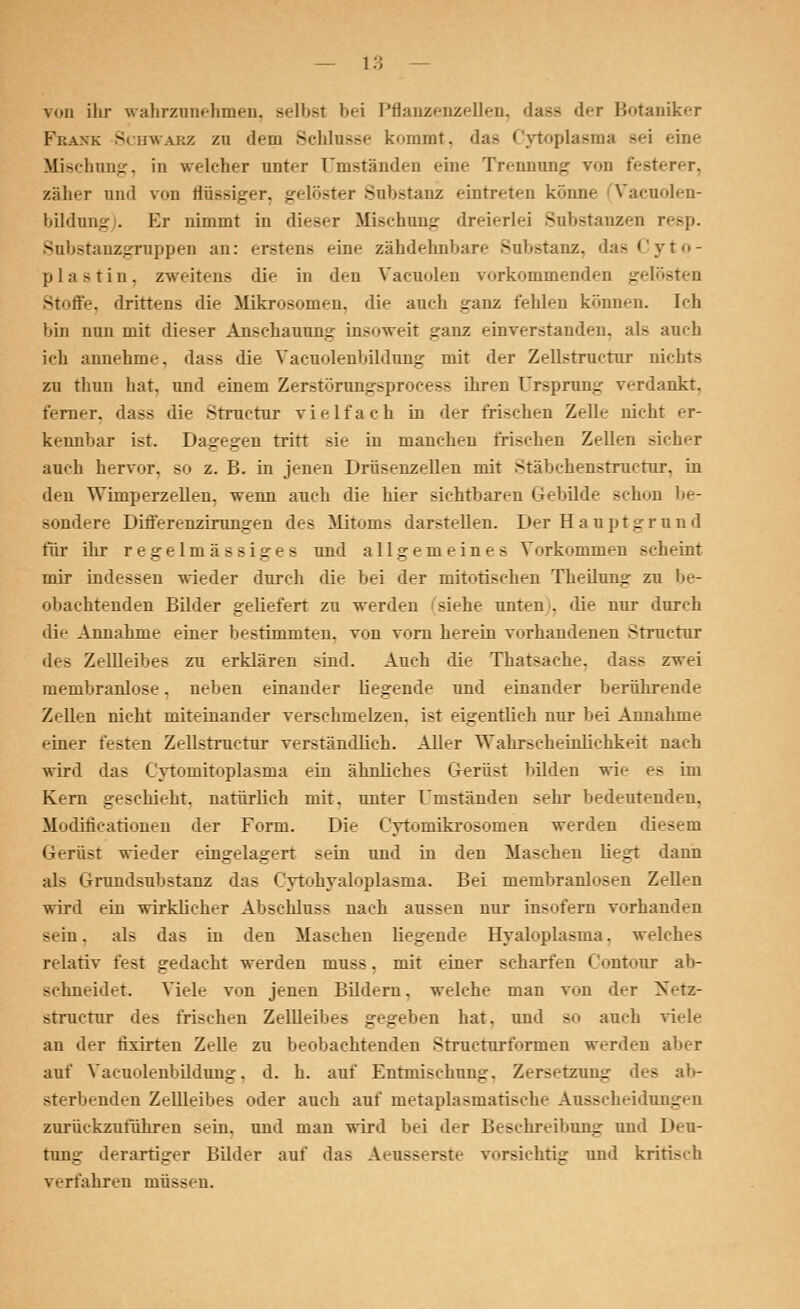 von ihr wahrzunehmen, Belbst bei Pflanzenzellen, dass der Botaniker Frank Schwarz zu dem Schlüsse kommt, das Cytoplasma sei eine Mischung, in welcher unter Umständen «-in«- Trennung von festerer, zäher and von flüssiger, gelöster Substanz eintreten könne Vacuolen- bildnng . Er nimmt in dieser Mischung dreierlei Substanzen resp. Substanzgruppen an: erstens eine zähdehnbare Substanz, das Cyto- plastin, zweitens die in den Vacuolen vorkommenden gelösten Stoffe, drittens die Mikrosomen, die auch ganz fehlen können, [ch bin nun mit dieser Anschauung insoweit ganz einverstanden, als auch ich annehme, dass die Yaeunlenhildung mit der Zellstructur nichts zu thun hat, und einem Zerstörungsprocess ihren Ursprung verdankt, ferner, dass die Structur vielfach in der frischen Zell»- nicht er- kennbar ist Dagegen Tritt sie in manchen frischen Zellen sicher auch hervor, so z. B. in jenen Drüsenzellen mit Stäbchenstructur, in den Wimperzellen, wenn auch die liier sichtbaren Gebilde schon be- sondere Differenzirunjren des Mitoms darstellen. Der Hauptgrund für ihr regelmässige* und allgemeines Vorkommen scheint mir indessen wieder durch die bei der mitotischen Thedung zu be- obachtenden Bilder geliefert zu werden siehe unten . die nur durch die Annahme einer bestimmten, von vorn herein vorhandenen Structur des Zellleibes zu erklären sind. Auch die Thatsache, dass zwei membranlose. neben einander liegende und einander berührende Zellen nicht miteinander verschmelzen, ist eigentlich nur bei Annahme -dner festen Zellstructur verständlich. Aller Wahrscheinlichkeit nach wird das Cytomitoplasma ein ähnliche* Gerüst bilden wie es im Kern geschieht, natürlich mit. unter Umständen sehr bedeutenden. Modificationen der Form. Die Cytomikrosomen werden diesem Gerüst wieder eingelagert sein und in den Maschen liegt dann als Grundsubstanz das Cytohyaloplasma. Bei membranlosen Zellen wird ein wirklicher Abschluss nach aussen nur insofern vorhanden sein, als das in den Haschen liegende Hyaloplasma, welches relativ fest gedacht werden muss. mit einer -(harten Oontour ab- schneidet. Viele v«>n jenen Bildern, welche man von der Netz- Btructur de* frischen Zellleibes gegeben hat, und so auch vi.de an der hxirten Zelle zu beobachtenden Structurformen werden aber auf Vacuolenbildung, d. h. auf Entmischung, Zersetzung des ab- sterbenden Zellleibes oder auch auf metaplasmatische Ausscheidungen zurückzuführen sein, und man wird bei der Beschreibung und Deu- tung derartiger Bilder auf das Aeusserste vorsichtig und kritisch verfahren müssen.