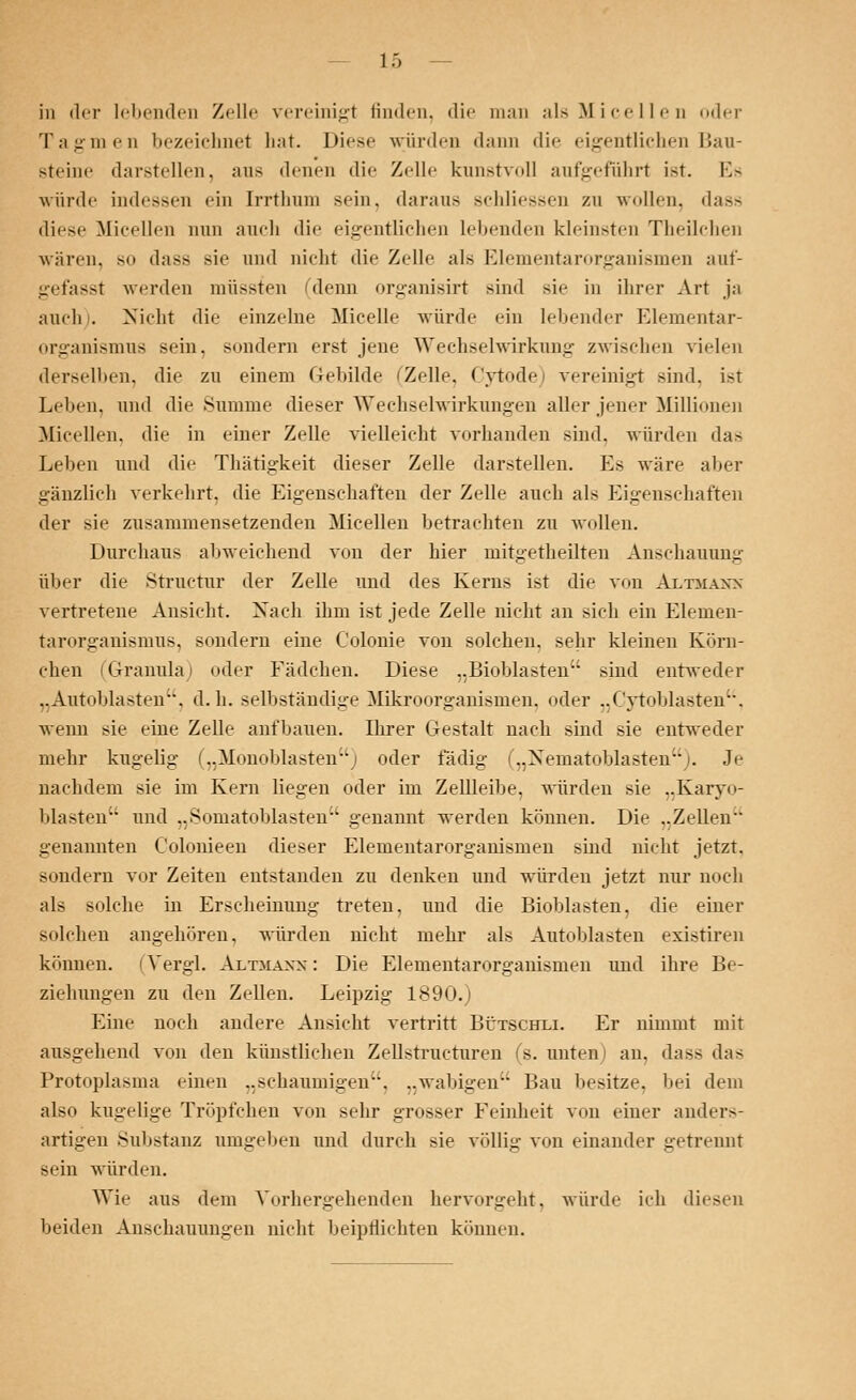 in der lebenden Zelle vereinigt finden, die man alsMicellen oder Tagmen bezeichnet hat. Diese würden dann die eigentlichen Bau- steine darstellen, ans denen die Zelle kunstvoll aufgeführt ist. Es würde indessen ein Irrthum sein, daraus schliessen zu wollen, dass diese Micellen nun auch die eigentlichen lebenden kleinsten Theilchen wären, so dass sie und nicht die Zelle als Elementarorganismen auf- gefasst werden müssten denn organisirt sind sie in ihrer Art ja auch . Nicht die einzelne Micelle würde ein lebender Elementar- organismus sein, sondern erst jene Wechselwirkung zwischen vielen derselben, die zn einem Gebilde (Zelle. Cytode) vereinigt sind, ist Leben, und die Summe dieser Wechselwirkungen aller jener Millionen Micellen, die in einer Zelle vielleicht vorhanden sind, würden das Leben und die Thätigkeit dieser Zelle darstellen. Es wäre aber gänzlich verkehrt, die Eigenschaften der Zelle auch als Eigenschaften der sie zusammensetzenden Micellen betrachten zu wollen. Durchaus abweichend von der hier mitgetheilten Anschauung über die Structur der Zelle und des Kerns ist die von Altmanx vertretene Ansicht. Nach ihm ist jede Zelle nicht an sieh ein Elernen- tarorganismus, sondern eine Colonie von solchen, sehr kleinen Körn- chen (Granula) oder Fädchen. Diese ,,Bioblastenu sind entweder „Autoblasten'S d.h. selbständige Mikroorganismen, oder ..Cytoblasten. wenn sie eine Zelle aufbauen. Ihrer Gestalt nach sind sie entweder mehr kugelig („Mönoblastenj oder ladig i„Xeniatoblasten'). Je nachdem sie im Kern liegen oder im Zellleibe, würden sie ..Karyo- blasten und „Somatoblastenu genannt werden können. Die ..Zellen- genannten Colonieen dieser Elementarorganismen sind nicht jetzt, sondern vor Zeiten entstanden zu denken und würden jetzt nur noch als solche in Erscheinung treten, und die Bioblasten. die einer solchen angehören, würden nicht mehr als Autoblasten existiren können. (Vergl. Altmann: Die Elementarorganismen und ihre Be- ziehungen zu den Zellen. Leipzig 1890.) Eine noch andere Ansicht vertritt Bütschli. Er nimmt mit ausgehend von den künstlichen Zellstructuren (s. unten) an. dass das Protoplasma einen „schaumigen, ..wabigen Bau besitze, bei dem also kugelige Tröpfchen von sehr grosser Feinheit von einer anders- artigen Substanz umgeben und durch sie völlig von einander getrennt sein würden. Wie aus dem Vorhergehenden hervorgeht, würde ich diesen beiden Anschauungen nicht beipflichten können.