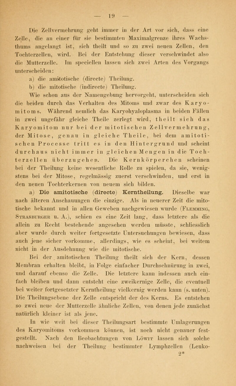 Die Zellvermehrung gehl immer in der Art vor Bich, dass eine Zelle, die an einer für sie bestimmten Maximalgrenze ihres Wachs- thums angelangt ist, sieh theilt und so zu zwei neuen Zellen, den Tochterzellen, wird. Bei (\cr Entstehung dieser verschwindet ;ilso die Mutterzelle. Im speciellen lassen sieh zwei Arten des Vorgangs unterscheiden: a) die amitotische (directe) Theilung. b) die mitotische (indirecte) Theilung. Wie schon aus der Namengebung hervorgeht, unterscheiden sich die beiden durch das Verhalten des Mitoms und zwar des Karyo- mitoms. Während nemlich das Karyokyaloplasma in beiden Fällen in zwei ungefähr gleiche Theile zerlegt wird, theilt sich das Karyomitom nur bei der mitotischen Zellvermehrung, der Mitose, genau in gleiche Theile, bei dem amitoti- schen Processe tritt es in den Hintergrund und scheint durchaus nicht immer in gleichen Mengen in die Toch- terzellen überzugehen. Die Kernkörperchen scheinen bei der Theilung keine wesentliche Rolle zu spielen, da sie, wenig- stens bei der Mitose, regelmässig zuerst verschwinden, und erst in den neuen Tochterkernen von neuem sich bilden. a) Die amitotische (directe) Kerntheilung. Dieselbe war nach älteren Anschauungen die einzige. Als in neuerer Zeit die mito- tische bekannt und in allen Geweben nachgewiesen wurde (Flemming, Strasburger u. A.), schien es eine Zeit lang, dass letztere als die allein zu Recht bestehende angesehen werden müsste, schliesslich aber wurde durch weiter fortgesetzte Untersuchungen bewiesen, dass auch jene sicher vorkomme, allerdings, wie es scheint, bei weitem nicht in der Ausdehnung wie die mitotische. Bei der . amitotischen Theilung theilt sich der Kern, dessen Membran erhalten bleibt, in Folge einfacher Durchschnürung in zwei, und darauf ebenso die Zelle. Die letztere kann indessen auch ein- fach bleiben und dann entsteht eine zweikernige Zelle, die eventuell bei weiter fortgesetzter Kerntheilung vielkernig werden kann (s. unten). Die Theilungsebene der Zelle entspricht der des Kerns. Es entstehen so zwei neue der Mutterzelle ähnliche Zellen, von denen jede zunächst natürlich kleiner ist als jene. In wie weit bei dieser Theilungsart bestimmte Umlagerungen des Karyomitoms vorkommen können, ist noch nicht genauer fest- gestellt. Nach den Beobachtungen von Löwit lassen sich solche nachweisen bei der Theilung bestimmter Lymphzellen (Leuko- 2*