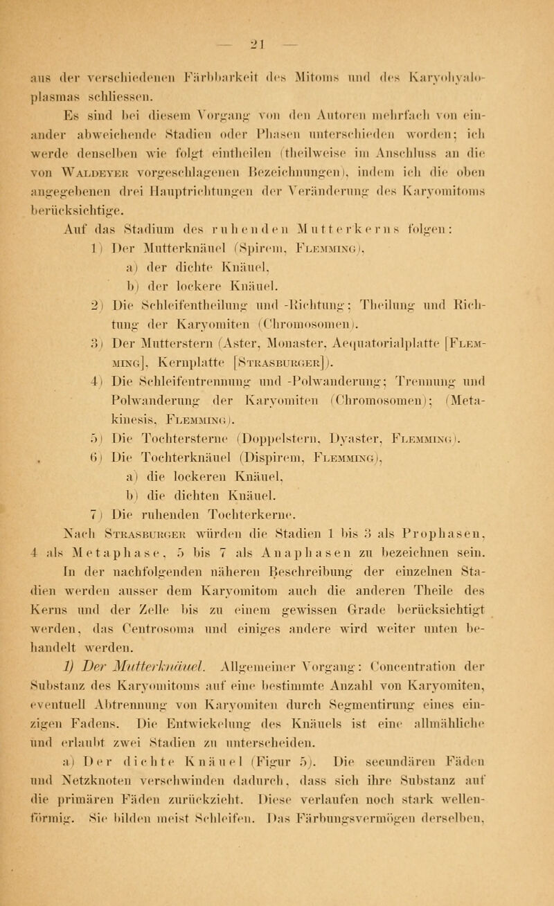•ni- der verschiedenen Färbbarkeil des Mitoms und des Karyohyalo- plasmas schliessen. Es sind bei diesem Vorgang von den Autoren mehrfach von ein- ander abweichende Stadien oder Phasen anterschieden worden: ich werde denselben wie folgt eintheilen ftheilweise im Anschlnss an die von Waldkvki; vorgeschlagenen Bezeichnungen), indem ich die oben angegebenen drei Hauptriehtungen der Veränderung des Karyomitoms berücksichtige. Auf das Stadium des ruhenden Mutterkerns folgen: 1 Der Mutterknäuel (Spirem, Flemming), ai der dichte Knäuel. l)i der lockere Knäuel. 2) Die Schleifentheilung und-Richtung 5 Theilung und Rich- tung der Kanoniken (Chromosomen). 3) Der Mutterstern Aster, Monaster, Aequatorialplatte [Flem- ming], Kernplatte [Strasburger]). 4) Die Schleifentrennung und -Polwanderung; Trennung und Polwänderung der Karyomiten (Chromosomen); (Meta- kinesis. Flemming I. .>! Die Tochtersterne (Doppelstern, Dyaster, Flemming). 6) Die Tochterknäuel (Dispirem, Flemming), a I die lockeren Knäuel, b) die dichten Knäuel. 71 Die ruhenden Tochterkerne. Nach Strasburges würden die Stadien 1 bis 3 als Prophasen, 4 als Metaphase, .> l>is 7 als Anaphasen zu bezeichnen sein. In der nachfolgenden näheren Beschreibung der einzelnen Sta- dien werden ausser dem Karyomitom auch die anderen Theile des Kerns und der Zelle bis zu einem gewissen Grade berücksichtigt werden, das Centrosoma und einiges andere wird weiter unten be- handelt werden. 1) Der MutterJmäuel. Allgemeiner Vorgang: Concentration der Substanz des Karyomitoms auf eine bestimmte Ansah! von Karyomiten, eventuell Abtrennung von Karyomiten durch Segmentirung eines ein- zigen Fadens. Die Entwicklung des Knäuels ist eine allmähliche und erlaubt zwei Stadien zu unterscheiden. ai Der dichte Knäuel (Figur 5). Die seeundären Fäden und Netzknoten verschwinden dadurch, dass sieh ihre Substanz auf die primären Fäden zurückzieht. Diese verlaufen noch stark wellen- förmig, sie bilden meist Schleifen. Das Färbungsvermögen derselben.