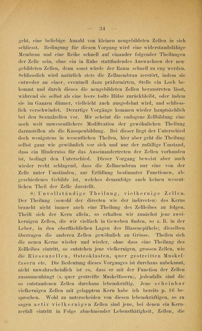 i^elit, eine beliebige Anzahl von kleinen neugebildeten Zellen in sieb schliesst. Bedingung für diesen Vorgang wird eine widerstandsfähige Membran und eine Reihe schnell auf einander folgender Theilungen der Zelle sein, ohne ein in Ruhe stattfindendes Auswachsen der neu- gebildeten Zellen, denn sonst würde der Raum schnell zu eng werden. »Schliesslich Avird natürlich stets die Zellmembran zerstört, indem sie entweder an einer, eventuell dazu präformirten, Stelle ein Loch be- kommt und durch dieses die neugebildeten Zellen heraustreten lässt, während sie selbst als eine leere todte Hülse zurückbleibt, oder indem sie im Ganzen dünner, vielleicht auch ausgedehnt wird, und schliess- lich verschwindet. Derartige Vorgänge kommen wieder hauptsächlich bei den Sexualzellen vor. Mir scheint die endogene Zellbildung eine noch weit unwesentlichere Modifikation der gewöhnlichen Theilung darzustellen als die Knospenbildung. Bei dieser liegt der Unterschied doch wenigstens in wesentlichen Theilen, hier aber geht die Theilung selbst ganz wie gewöhnlich vor sich und nur der zufällige Umstand, dass ein Hinderniss für das Auseinandertreten der Zellen vorhanden ist, bedingt den Unterschied. Dieser Vorgang be.Aveist aber auch wieder recht schlagend, dass die Zellmembran nur eine von der Zelle unter Umständen, zur Erfüllung bestimmter Functionen, ab- geschiedenes Gebilde ist, welches demzufolge auch keinen wesent- lichen Theil der Zelle darstellt. 8) Unvollständige Theilung, vielkernige Zellen. Der Theilung (sowohl der directen wie der indirecten) des Kerns braucht nicht immer auch eine Theilung des Zellleibes zu folgen. Theilt sich der Kern allein, so erhalten wir zunächst jene zwei- kernigen Zellen, die wir vielfach in Geweben finden, so z. B. in der Leber, in den oberflächlichen Lagen des Blasenepithels; dieselben überragen die anderen Zellen gewöhnlich an Grösse. Theilen sich die neuen Kerne wieder und wieder, ohne dass eine Theilung des Zellleibes eintritt, so entstehen jene vielkernigen, grossen Zellen, wie die Riesenzellen, Osteoklasten, quer gestreiften Muskel- fjisern etc. Die Bedeutung dieses Vorganges ist durchaus unbekannt, nicht unwahrscheinlich ist es, dass er mit der Function der Zellen zusammenhängt (s. quer gestreifte Muskelfasern), jedenfalls sind die so entstandenen Zellen durchaus lebenskräftig. Jene scheinbar vielkernigen Zellen mit gelapptem Kern habe ich bereits p. 16 be- sprochen. Wohl zu unterscheiden von diesen lebenskräftigen, so zu sagen activ viel kern igen Zellen sind jene, bei denen ein Kern- zerfall eintritt in Folge abnehmender Lebensthätigkeit, Zellen, die
