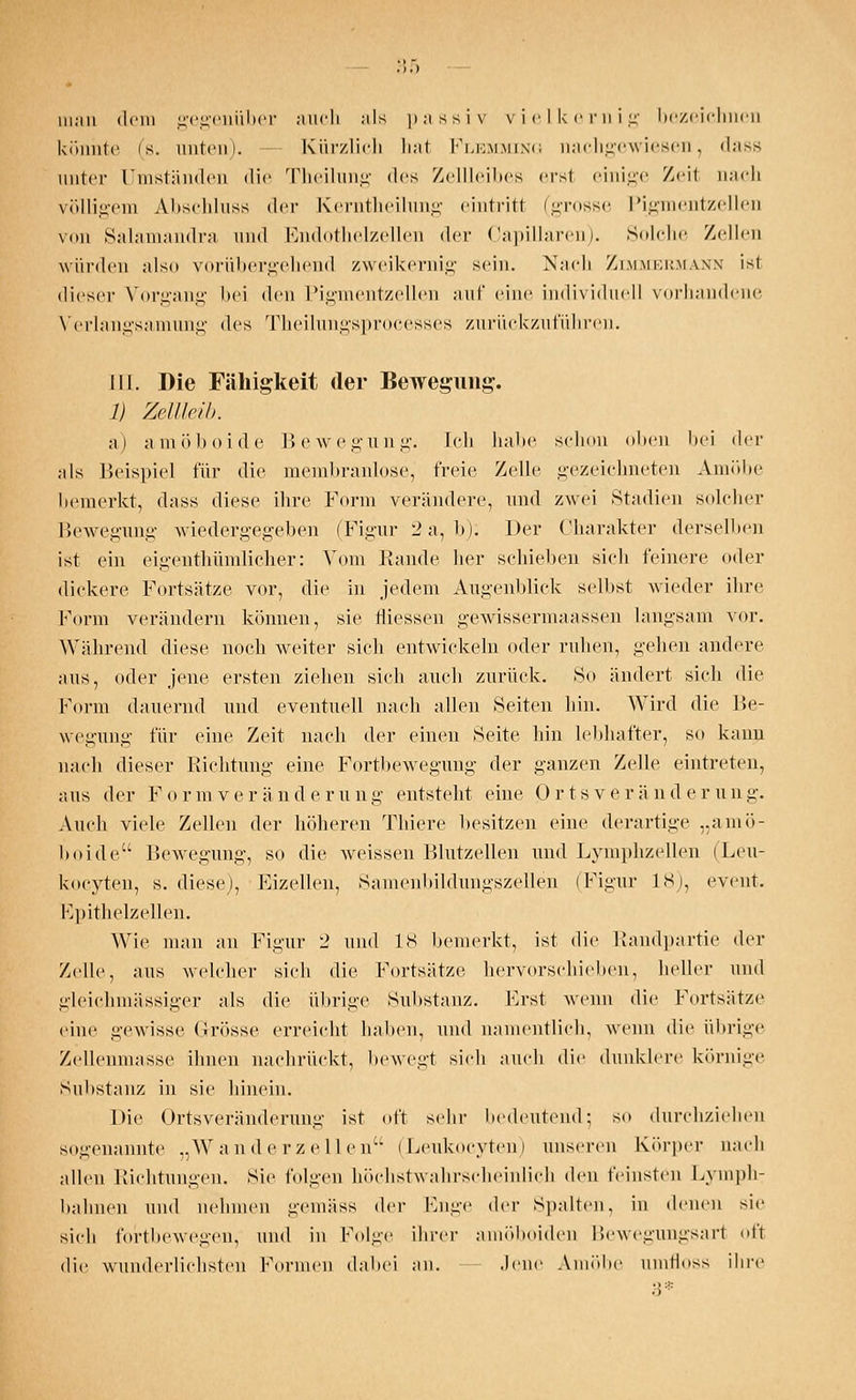 man dem gegenüber auch als passiv vielkernig bezeichnen könnte (s. unten). Kürzlich hat Flemming nachgewiesen, dass unter Umständen die Theilnng des Zellleibes erst einige Zeit nach völligem Abschluss der Kerntheilung eintritt (grosse Pigmentzellen von Salamandra und Endothelzellen der Capillaren). Solche Zellen würden also vorübergehend zweikernig sein. Nach Zimmermann ist dieser Vorgang bei den Pigmentzellen auf eine individuell vorhandene Y'erlangsamung des Theilungsprocesses zurückzuführen. III. Die Fähigkeit der Bewegung. /; Zellleib. a) amöboide Bewegung. Ich halte schon oben hei der als Beispiel für die membranlose, freie Zelle gezeichneten Amöbe bemerkt, dass diese ihre Form verändere, und zwei Stadien solcher Bewegung wiedergegeben (Figur 2 a, b): Der Charakter derselben ist ein eigenthümlicher: Vom Rande her schieben sich feinere oder dickere Fortsätze vor, die in jedem Augenblick selbst wieder ihre Form verändern können, sie füessen gewissermaassen langsam vor. Während diese noch weiter sieh entwickeln oder ruhen, gehen andere aus, oder jene ersten ziehen sich auch zurück. »So ändert sich die Form dauernd und eventuell nach allen Seiten hin. Wird die Be- wegung für eine Zeit nach der einen Seite hin lebhafter, so kann na(di dieser Richtung eine Fortbewegung der ganzen Zelle eintreten, aus der Formveränderung entsteht eine Ortsveränderung. Auch viele Zellen der höheren Thiere besitzen eine derartige ..amö- boide Bewegung, so die weissen Blutzellen und Lymphzellen (Leu- kozyten, s. diese), Eizellen, Samenbildungszellen (Figur L8), event. Rpithelzellen. Wie man an Figur '2 und IS bemerkt, ist die Randpartie der Zelle, aus welcher sich die Fortsätze hervorschieben, heller und gleichmässiger als die übrige Substanz. Erst wenn die Fortsätze eine gewisse Grösse erreicht haben, und namentlich, wenn die übrige Zellenmasse ihnen nachrückt, bewegt sich auch die dunklere körnige SuI»stanz in sie hinein. Die Ortsveränderung ist oft sehr bedeutend; so durchziehen sogenannte „Wanderzellen (Leukocyten) unseren Körper nach allen Richtungen. Sie folgen höchstwahrscheinlich den feinsten Fvniph- bahnen und nehmen .u'emäss der Enge der Spalten, in denen sie sich fortbewegen, und in Folge ihrer amöboiden Bewegungsart oft die wunderlichsten Formen dabei an. Jene Amöbe umfloss ihre