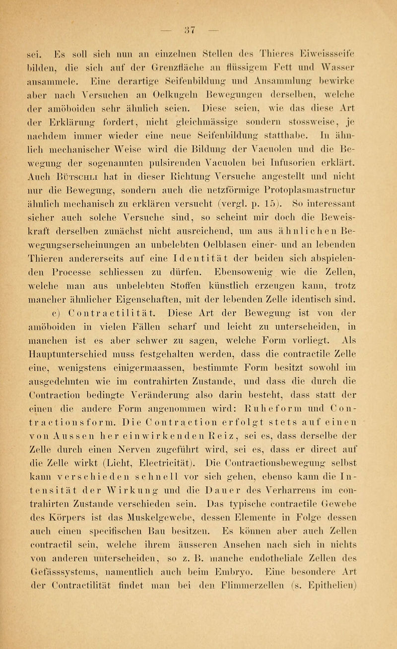 sei. Es soll sich nun ;in einzelnen Stellen des Thieres Eiweissseife bilden, die sicli auf der Grenzfläche an flüssigem Fett und Wasser ansammele. Eine derartige Seifenbildung und Ansammlung bewirke aber nach Versuchen an Oelkugeln Bewegungen derselben, welche der amöboiden sehr ähnlich seien. Diese seien, wie das diese Art der Erklärung fordert, nicht gleichmässige sondern stossweise, je nachdem immer wieder eine neue Seifenbildung statthabe. In ähn- lich mechanischer Weise wird die Bildung der Vacuolen und die Be- wegung der sogenannten pulsirenden Vacuolen bei Infusorien erklärt. Auch Bütschli hat in dieser Richtung Versuche angestellt und nicht nur die Bewegung-, sondern auch die netzförmige Protoplasmastructur ähnlich mechanisch zu erklären versucht (vergl. p. 15). So interessant sicher auch solche Versuche sind, so scheint mir doch die Beweis- kraft derselben zunächst nicht ausreichend, um aus ä hnli c h e n Be- wegungserscheinungen an unbelebten Oelblasen einer- und an lebenden Thieren andererseits auf eine Identität der beiden sich abspielen- den Processe sehliessen zu dürfen. Ebensowenig wie die Zellen, welche man aus unbelebten »Stoffen künstlich erzeugen kann, trotz mancher ähnlicher Eigenschaften, mit der lebenden Zelle identisch sind. c) C ontra ctili tat. Diese Art der Bewegung ist von der amöboiden in vielen Fällen scharf und leicht zu unterscheiden, in manchen ist es aber schwer zu sagen, welche Form vorliegt. Als Hauptunterschied muss festgehalten werden, dass die contractile Zelle eine, wenigstens einigermaassen, bestimmte Form besitzt sowohl im ausgedehnten wie im contrahirten Zustande, und dass die durch die Contraction bedingte Veränderung also darin besteht, dass statt der einen die andere Form angenommen wird: Kühe form und Con- t r a c tions f or m. I) i e C on tr action erfolgt stets auf ein e n von Aussen h e r ein w irkenden Reiz, sei es, dass derselbe der Zelle durch einen Nerven zugeführt wird, sei es, dass er direct auf die Zelle wirkt (Licht, Electricität). Die Contractionsbewegung selbst kann verschieden schnell vor sich gehen, ebenso kann die In- tensität der Wirkung und die Dauer des Verharrens im con- trahirten Zustande verschieden sein. Das typische contractile Gewebe des Körpers ist das Muskelgewebe, dessen Elemente in Folge dessen auch einen speeiüscheu Bau besitzen. Es können aber auch Zellen contractu sein, welche ihrem äusseren Ansehen nach sich in nichts von anderen unterscheiden, so z. B. manche endotheliale Zellen des Gefässsystems, namentlich auch beim Embryo. Eine besondere Art der Contractilität findet man bei den Flimmerzellen (s. Epithelien)