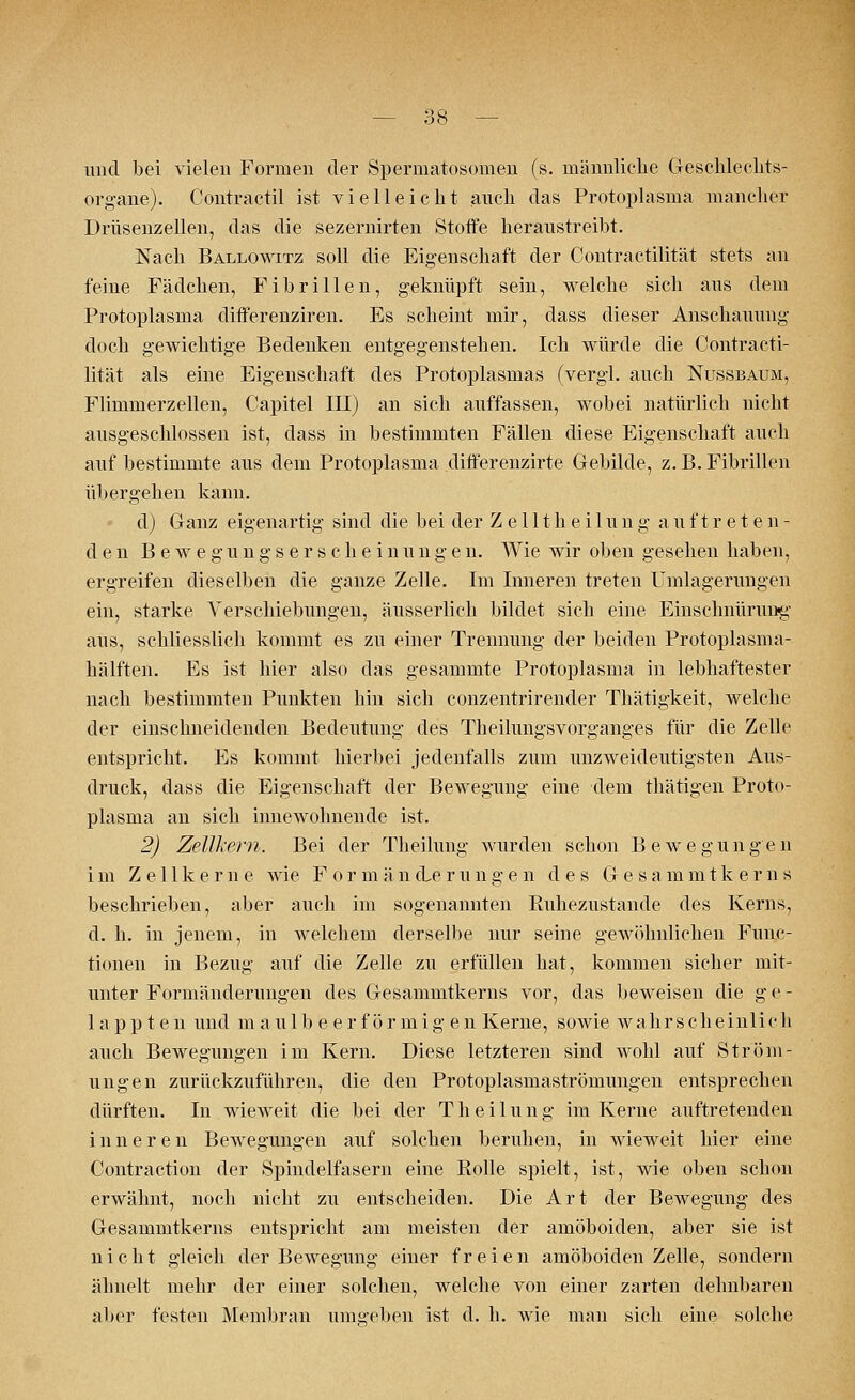 und bei vielen Formen der Spermatosomen (s. männliche Geschlechts- organe). Contractu ist vielleicht auch das Protoplasma mancher Drüsenzellen, das die sezernirten Stoffe heraustreibt. Nach Ballowitz soll die Eigenschaft der Contractilität stets an feine Fädchen, Fibrillen, geknüpft sein, welche sich aus dem Protoplasma differenziren. Es scheint mir, dass dieser Anschauung doch gewichtige Bedenken entgegenstehen. Ich würde die Contracti- lität als eine Eigenschaft des Protoplasmas (vergl. auch Nussbaum, Flimmerzellen, Capitel III) an sich auffassen, wobei natürlich nicht ausgeschlossen ist, dass in bestimmten Fällen diese Eigenschaft auch auf bestimmte aus dem Protoplasma differenzirte Gebilde, z. B. Fibrillen übergehen kann. d) Ganz eigenartig sind die bei der Z e 111 h e i 1 un g auftreten- den B e w e g u n g s e r s c h e i n u n g e n. Wie wir oben gesehen haben, ergreifen dieselben die ganze Zelle. Im Inneren treten Einlagerungen ein, starke Verschiebungen, äusserlich bildet sich eine Einschnürung aus, schliesslich kommt es zu einer Trennung der beiden Protoplasma- hälften. Es ist hier also das gesammte Protoplasma in lebhaftester nach bestimmten Punkten hin sich conzentrirender Thätigkeit, welche der einschneidenden Bedeutung des Theilungsvorganges für die Zelle entspricht. Es kommt hierbei jedenfalls zum unzweideutigsten Aus- druck, dass die Eigenschaft der Bewegung eine dem thätigen Proto- plasma an sich innewohnende ist. 2) Zellkern. Bei der Theilung wurden schon Bewegungen im Zellkerne wie Formänderungen des Gesammtkerns beschrieben, aber auch im sogenannten Ruhezustände des Kerns, d. h. in jenem, in welchem derselbe nur seine gewöhnlichen Func- tionen in Bezug auf die Zelle zu erfüllen hat, kommen sicher mit- unter Formänderungen des Gesammtkerns vor, das beweisen die g e - läppten und maulb e er förmig en Kerne, sowie wahrscheinlich auch Bewegungen im Kern. Diese letzteren sind wohl auf Ström- ungen zurückzuführen, die den Protoplasmaströmungen entsprechen dürften. In wieweit die bei der Theilung im Kerne auftretenden inneren Bewegungen auf solchen beruhen, in wieweit hier eine Contraction der Spindelfasern eine Rolle spielt, ist, wie oben schon erwähnt, noch nicht zu entscheiden. Die Art der Bewegung des Gesammtkerns entspricht am meisten der amöboiden, aber sie ist nicht gleich der Bewegung einer freien amöboiden Zelle, sondern ähnelt mehr der einer solchen, welche von einer zarten dehnbaren aber festen Membran umgeben ist d. h. wie man sich eine solche