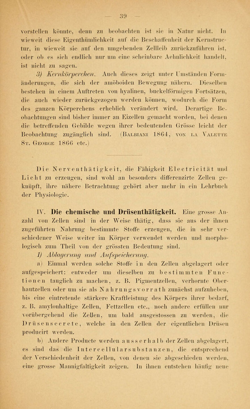 vorstellen könnte, denn zu beobachten ist sie in Natur nicht. In wieweit diese Eigentümlichkeit auf die Beschaffenheit der Kernstruc- tur, in wieweit sie auf den umgebenden Zellleib zurückzuführen ist, oder ob es sieh endlich nur um eine scheinbare Aehnliehkeit handelt, ist nicht zu sagen. il) Kernkörperchen. Auch dieses zeigl unter Umständen Form- änderungen, die sich der amöboiden Bewegung nähern. Dieselben bestehen in einem Auftreten von hyalinen, buckeiförmigen Fortsätzen, die auch wieder zurückgezogen werden können, wodurch die Form des ganzen Körperchens erheblich verändert wird. Derartige Be- obachtungen sind bisher immer an Eizellen gemacht worden, bei denen die betreffenden Gebilde wegen ihrer bedeutenden Grösse leicht <\rv Beobachtung zugänglich sind. (Balbiani 1864, von i.a Valette St. George 1866 etc.) Die Nerventhätigkeit, die Fähigkeit Electricität und Licht zu erzeugen, sind wohl an besonders differenzirte Zellen ge- knüpft, ihre nähere Betrachtung gehört aber mehr in ein Lehrbuch der Physiologie. [V. Die chemische und Drüsenthätigkeit. Eine gross« An- zahl von Zellen sind in der Weise thätig, dass sie ans der ihnen zugeführten Nahrung bestimmte Stoffe erzeugen, die in sehr ver- schiedener Weise weiter im Körper verwendet werden und morpho- logisch zum Theil von der grössten Bedeutung sind. 1) Ablagerung und Aufspeicherung. a) Einmal werden solche Stoffe in den Zellen abgelagert oder aufgespeichert: entweder um dieselben zu bestimmten Func- tionen tauglich zu machen, z. B. Pigmentzellen, verhornte Ober- hautzellen oder um sie ;ils Nahrungsvorrath zunächst aufzuhellen, bis eine eintretende stärkere Kraftleistung des Körpers ihrer bedarf, z. 1>. amylonhaltige Zellen, Fettzellen etc., noch andere erfüllen nur vorübergehend die Zellen, um bald ausgestossen zu werden, die Drüsensecrete, welche in den Zellen der eigentlichen Drüsen producirt werden. In Andere Producte werden ausserhalb der Zellen abgelagert, es sind das die [ntercellularsubstanzen, die entsprechend der Verschiedenheit der Zellen, von denen sie abgeschieden werden, eine »rosse Mannigfaltigkeit zeigen. In ihnen entstehen häufig neue