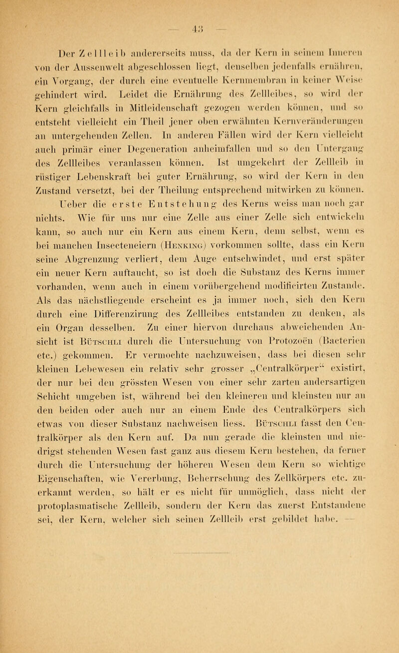 l:; Der Zellleib andererseits muss, da der Kern in seinem [nnereii von der Aussenwelt abgeschlossen liegt, denselben jedenfalls ernähren, ein Vorgang, der durch eine eventuelle Kernmembran in keiner Weise gehindert wird. Leidet die Ernährung des Zellleibes, so wird der Kern gleichfalls in Mitleidenschaft gezogen werden können, und so entsteht vielleicht ein Theil jener oben erwähnten Kernveränderungen an untergehenden Zellen. In anderen Füllen wird (\w Kern vielleicht auch primär einer Degeneration anheimfallen und so den Untergang des Zellleibes veranlassen können. Ist umgekehrt der Zellleib in rüstiger Lebenskraft bei guter Ernährung, so wird der Kern in den Zustand versetzt, bei der Theilung entsprechend mitwirken zu können. lieber die erste Entstehung des Kerns weiss man noch gar nichts. Wie für uns nur eine Zelle aus einer Zelle sich entwickeln kann, so auch nur ein Kern aus einem Kern, denn selbst, wenn es bei manchen Insecteneiern (Henking) vorkommen sollte, dass ein Kern seine Abgrenzung verliert, dem Auge entschwandet, und erst später ein neuer Kern auftaucht, so ist doch die Substanz des Kerns immer vorhanden, wenn auch in einem vorübergehend modificirten Zustande. Als das nächstliegende erscheint es ja immer noch, sich den Kern durch eine Differenzirung des Zellleibes entstanden zu denken, als ein Organ desselben. Zu einer hiervon durchaus abweichenden An- sicht ist Bütschli durch die Untersuchung von Protozoen (Bacterien etc.) gekommen. Er vermochte nachzuweisen, dass bei diesen sehr kleinen Lebewesen ein relativ sehr grosser „Centralkörper existirt, der nur bei den grössten Wesen von einer sehr zarten andersartigen Schicht umgeben ist, während bei den kleineren und kleinsten nur an den beiden oder auch nur an einem Ende des Centralkörpers sich etwas von dieser Substanz nachweisen Hess. Bütschli fasst den Cen- tralkörper als den Kern auf. Da nun gerade die kleinsten und nie- drigst stehenden Wesen fast ganz aus diesem Kern bestehen, da ferner durch die Untersuchung der höheren Wesen dem Kern so wichtige Eigenschaften, wie Vererbung, Beherrschung des Zellkörpers etc. zu- erkannt werden, so hält er es nicht für unmöglich, dass nicht der protoplasmatische Zellleib, sondern der Kern das zuerst Entstandene sei, der Kern, welcher sich seinen Zellleib erst gebildet habe.