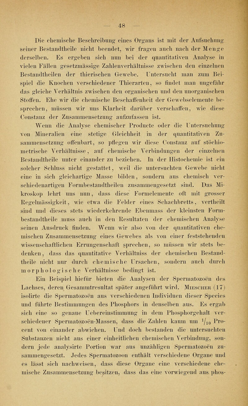Die chemische Beschreibung eines Organs ist mit der Aufsuchung seiner Bestandteile nicht beendet, wir fragen auch nach der Menge derselben. Es ergeben sich nun bei der quantitativen Analyse in vielen Fällen gesetzmässige Zahlenverhältnisse zwischen den einzelnen Bestandteilen der thierischen Gewebe. Untersucht man zum Bei- spiel die Knochen verschiedener Thierarten, so findet man ungefähr das gleiche Verhältnis zwischen den organischen und den unorganischen Stoffen. Ehe wir die chemische Beschaffenheit der Gewebselemente be- sprechen, müssen wir uns Klarheit darüber verschaffen, wie diese Constanz der Zusammensetzung aufzufassen ist. Wenn die Analyse chemischer Producte oder die Untersuchung von Mineralien eine stetige Gleichheit in der quantitativen Zu- sammensetzung offenbart, so pflegen wir diese Constanz auf stöchio- metrische Verhältnisse, auf chemische Verbindungen der einzelnen Bestandteile unter einander zu beziehen. In der Histochemie ist ein solcher Schluss nicht gestattet, weil die untersuchten Gewebe nicht eine in sich gleichartige Masse bilden, sondern aus chemisch ver- schiedenartigen Formbestandtheilen zusammengesetzt sind. Das Mi- kroskop lehrt uns nun, dass diese Formeleinente oft mit grosser Kegelmässigkeit, wie etwa die Felder eines Schachbretts, vertheilt sind und dieses stets wiederkehrende Ebenmass der kleinsten Form- bestandtbeile muss auch in den Resultaten der chemischen Analyse seinen Ausdruck finden. Wenn wir also von der quantitativen che- mischen Zusammensetzung eines Gewebes als von einer feststehenden wissenschaftlichen Errungenschaft sprechen, so müssen wir stets be- denken, dass das quantitative Verhältniss der chemischen Bestand- theile nicht nur durch chemische Ursachen, sondern auch durch morphologische Verhältnisse bedingt ist. Ein Beispiel hiefür bieten die Analysen der Spermatozoon des Lachses, deren Gesammtresultat später angeführt wird. Miescher (17) isolirte die Spermatozoon aus verschiedenen Individuen dieser Species und führte Bestimmungen des Phosphors in denselben aus. Es ergab sich eine so genaue Uebereinstimmung in dem Phosphorgehalt ver- schiedener Spermatozoen-Massen, dass die Zahlen kaum um 1/l0 Pr0 cent von einander abwichen. Und doch bestanden die untersuchten Substanzen nicht aus einer einheitlichen chemischen Verbindung, son- dern jede analysirte Portion war aus unzähligen Spermatozoon zu- sammengesetzt. Jedes Spermatozoon enthält verschiedene Organe und es lässt sich nachweisen, dass diese Organe eine verschiedene che- mische Zusammensetzung besitzen, dass das eine vorwiegend aus phos-