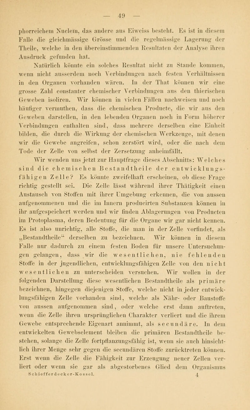 phorreichem Nuclein, das andere aus Eiweiss besteht. Hs ist in diesem Falle die gleichmässige Grösse und die regelmässige Lagerung der Tlicili\ welche in den übereinstimmenden Resultaten der Analyse ihren Ausdruck gefunden hat. Natürlich könnte ein solches Resultat nicht zu Stande kommen, wenn nicht ausserdem noch Verbindungen nach festen Verhältnissen in den Organen vorhanden wären. In der That können wir eine grosse Zahl const.nnter chemischer Verbindungen aus den thierischen Geweben isoliren. Wir können in vielen Fidlen nachweisen und noch häufiger vermuthen, dass die chemischen Producte, die wir aus den Geweben darstellen, in den lebenden Organen noch in Form höherer Verbindungen enthalten sind, dass mehrere derselben eine Einheit bilden, die durch die Wirkung der chemischen Werkzeuge, mit denen wir die Gewebe angreifen, schon zerstört wird, oder die nach dem Tode der Zelle von selbst der Zersetzung anheimfällt. Wir wenden uns jetzt zur Hauptfrage dieses Abschnitts: Welches sind die chemischen Bestandthei 1 e der entwicklungs- fähigen Zelle? Es könnte zweifelhaft erscheinen, ob diese Frage richtig gestellt sei. Die Zelle lässt während ihrer Thätigkeit einen Austausch von Stoffen mit ihrer Umgebung erkennen, die von aussen aufgenommenen und die im Innern producirten Substanzen können in ihr aufgespeichert werden und wir finden Ablagerungen von Producten im Protoplasma, deren Bedeutung für die Organe wir gar nicht kennen. Es ist also unrichtig, alle Stoffe, die man in der Zelle vorfindet, als „Bestandteile derselben zu bezeichnen. Wir können in diesem Falle nur dadurch zu einem festen Boden für unsere Untersuchun- gen gelangen, dass wir die wesentlichen, nie fehlenden Stoffe in der jugendlichen, entwicklungsfähigen Zelle von den nicht wesentlichen zu unterscheiden versuchen. Wir wollen in der folgenden Darstellung diese wesentlichen Bestandteile als primäre bezeichnen, hingegen diejenigen Stoffe, welche nicht in jeder entwick- lungsfähigen Zelle vorhanden sind, welche als Nähr- oder Baustoffe von aussen aufgenommen sind, oder welche erst dann auftreten, wenn die Zelle ihren ursprünglichen Charakter verliert und die ihrem Gewebe entsprechende Eigenart annimmt, als seeundäre. In dem entwickelten Gewebselement bleiben die primären Bestandteile be- stehen, solange die Zelle fortpflanzungsfähig ist, wenn sie auch hinsicht- lich ihrer Menge sehr gegen die seeundären Stoffe zurücktreten können. Erst wenn die Zelle die Fälligkeit zur Erzeugung neuer Zellen ver- liert oder wenn sie gar als abgestorbenes Glied dem Organismus S ch ief f er decke r-Ko ssel. 4.
