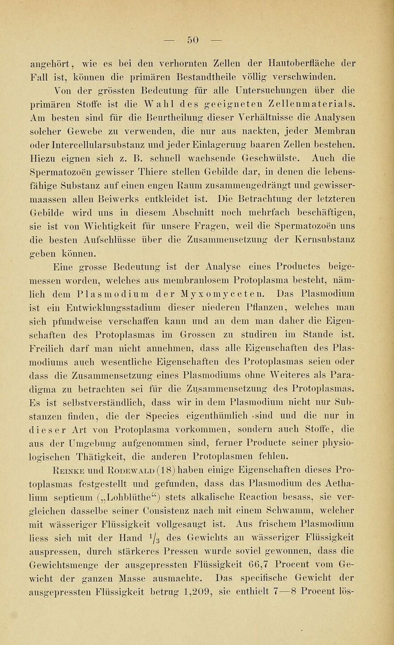 angehört, wie es bei den verhornten Zellen der Hantoberfläche der Fall ist, können die primären Bestandteile völlig verschwinden. Von der grössten Bedeutung für alle Untersuchungen über die primären Stoffe ist die Wahl des geeigneten Zellenmaterials. Am besten sind für die Beurtheilung dieser Verhältnisse die Analysen solcher Gewebe zu verwenden, die nur aus nackten, jeder Membran oder Intercellularsubstanz und jeder Einlagerung baaren Zellen bestehen. Hiezu eignen sich z. B. schnell wachsende Geschwülste. Auch die Spermatozoon gewisser Thiere stellen Gebilde dar, in denen die lebens- fähige Substanz auf einen engen Raum zusammengedrängt und gewisser- maassen allen Beiwerks entkleidet ist. Die Betrachtung der letzteren Gebilde wird uns in diesem Abschnitt noch mehrfach beschäftigen, sie ist von Wichtigkeit für unsere Fragen, weil die Spermatozoon uns die besten Aufschlüsse über die Zusammensetzung der Kernsubstanz geben können. Eine grosse Bedeutung ist der Analyse eines Productes beige- messen worden, welches aus membranlosem Protoplasma besteht, näm- lich dem Plasmodium der Myxomyceten. Das Plasmodium ist ein Entwicklungsstadium dieser niederen Pflanzen, welches man sich pfundweise verschaffen kann und an dem man daher die Eigen- schaften des Protoplasmas im Grossen zu studiren im Stande ist. Freilich darf man nicht annehmen, dass alle Eigenschaften des Plas- modiums auch wesentliche Eigenschaften des Protoplasmas seien oder dass die Zusammensetzung eines Plasmodiums ohne Weiteres als Para- digma zu betrachten sei für die Zusammensetzung des Protoplasmas. Es ist selbstverständlich, dass wir in dem Plasmodium nicht nur Sub- stanzen finden, die der Species eigenthümlich -sind und die nur in dieser Art von Protoplasma vorkommen, sondern auch Stoffe, die aus der Umgebung aufgenommen sind, ferner Producte seiner physio- logischen Thätigkeit, die anderen Protoplasmen fehlen. Reinke und Rodewald (18) haben einige Eigenschaften dieses Pro- toplasmas festgestellt und gefunden, dass das Plasmodium des Aetha- lium septicum („Lohblüthe) stets alkalische Reaction besass, sie ver- gleichen dasselbe seiner Consistenz nach mit einem Schwamm, welcher mit wässeriger Flüssigkeit vollgesaugt ist. Aus frischem Plasmodium Hess sich mit der Hand ^3 des Gewichts an wässeriger Flüssigkeit auspressen, durch stärkeres Pressen wurde soviel gewonnen, dass die Gewichtsmenge der ausgepressten Flüssigkeit 66,7 Procent vom Ge- wicht der ganzen Masse ausmachte. Das specifische Gewicht der ausgepressten Flüssigkeit betrug 1,209, sie enthielt 7—8 Procent lös-