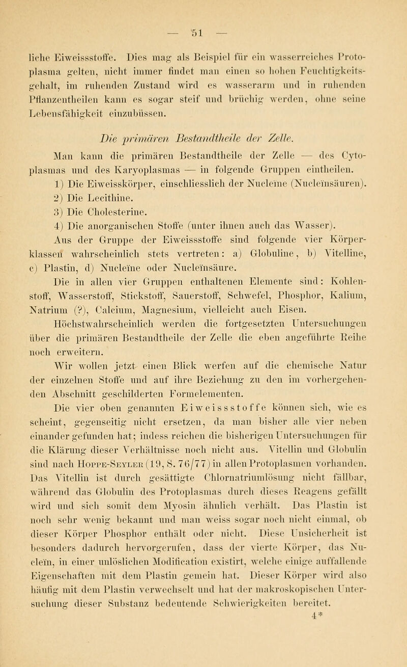 liehe Eiweissstoffe. Dies mag als Beispiel für ein wasserreiches Proto- plasma gelten, nicht immer findet man einen so hohen Feuchtigkeits- gehalt, im ruhenden Zustand wird es wasserarm und in ruhenden Pflanzentheilen kann es sogar steif und brüchig werden, ohne seine Lebensfälligkeit einznbüssen. Die 'primären Bestandtheile der Zelle. Man kann die primären Bestandtheile der Zelle - des Cyto- plasmas und des Karyoplasmas — in folgende Gruppen eintheilen. 1) Die Eiweisskörper, einschliesslich der Nucleme (Nuclei'nsäuren). 2) Die Lecithine. 3) Die Cholesterine. 4) Die anorganischen Stoffe (unter ihnen auch das Wasser). Aus der Gruppe der Eiweissstoffe sind folgende vier Körper- klassen wahrscheinlich stets vertreten: a) Globuline, b) Vitelline, c) Plastin, d) Nucleme oder Nuclei'nsäure. Die in allen vier Gruppen enthaltenen Elemente sind: Kohlen- stoff, Wasserstoff, Stickstoff, Sauerstoff, Schwefel, Phosphor, Kalium, Natrium (?), Calcium, Magnesium, vielleicht auch Eisen. Höchstwahrscheinlich werden die fortgesetzten Untersuchungen über die primären Bestandtheile der Zelle die eben angeführte Reihe noch erweitern. Wir wollen jetzt einen Blick werfen auf die chemische Natur der einzelnen Stoffe und auf ihre Beziehung zu den im vorhergehen- den Abschnitt geschilderten Formelementen. Die vier oben genannten Eiweissstoffe können sich, wie es scheint, gegenseitig nicht ersetzen, da man bisher alle vier neben einander gefunden hat; indess reichen die bisherigen Untersuchungen für die Klärung dieser Verhältnisse noch nicht aus. Vitellin und Globulin sind nach Hoppe-Seyler(19, S. 76/77) in allenProtoplasmen vorhanden. Das Vitellin ist durch gesättigte Chlornatriumlösung nicht fällbar, während das Globulin des Protoplasmas durch dieses Reagens gefällt wird und sich somit dem Myosin ähnlich verhält. Das Plastin ist noch sehr wenig bekannt und man weiss sogar noch nicht einmal, ob dieser Körper Phosphor enthält oder nicht. Diese Unsicherheit ist besonders dadurch hervorgerufen, dass der vierte Körper, das Nu- clei'n, in einer unlöslichen Modifikation existirt, welche einige auffallende Eigenschaften mit dem Plastin gemein hat. Dieser Körper wird also häufig mit dem Plastin verwechselt und hat der makroskopischen Unter- suchung dieser Substanz bedeutende Schwierigkeiten bereitet. 4*