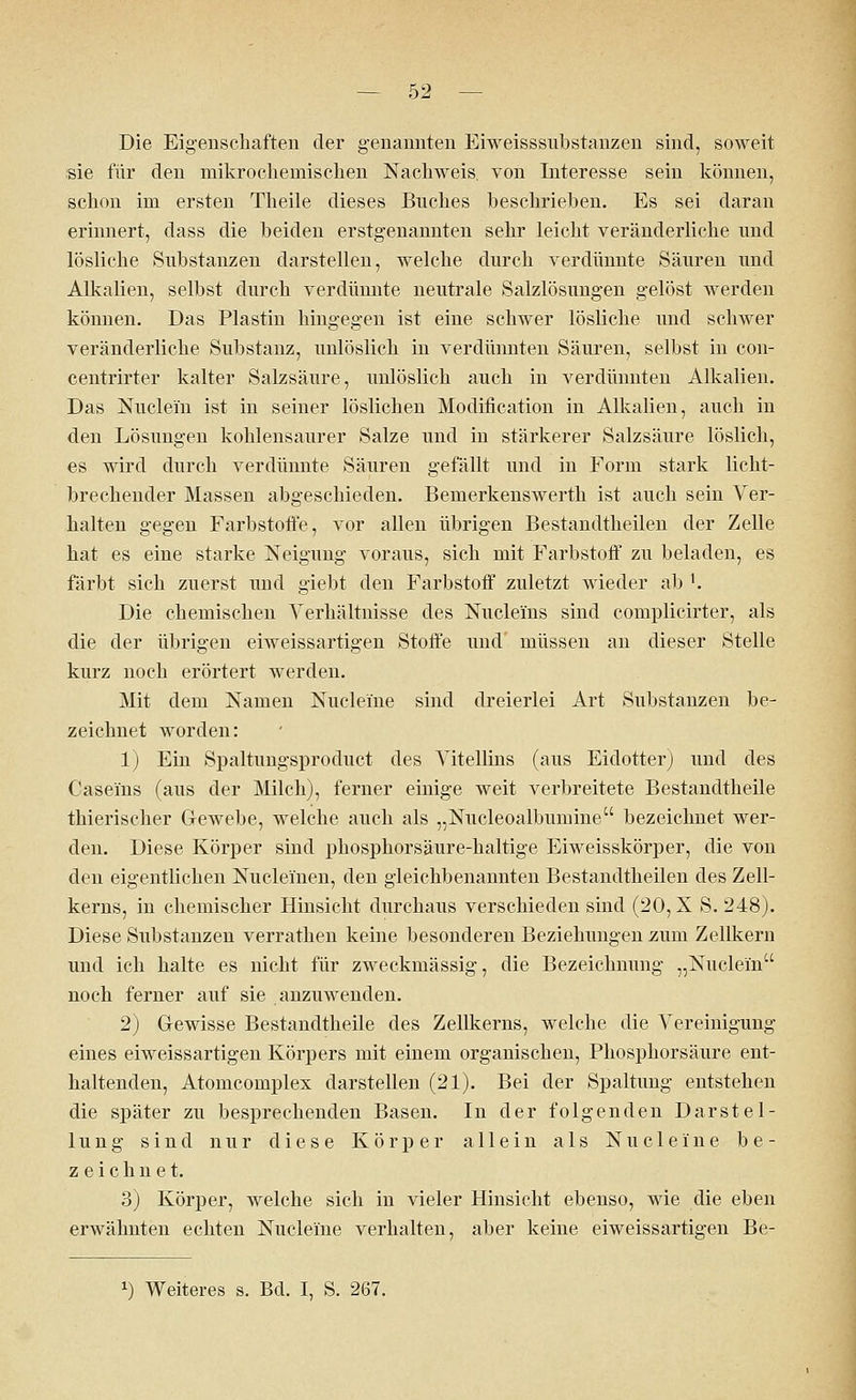 Die Eigenschaften der genannten Eiweisssubstanzen sind, soweit sie für den mikrochemischen Nachweis, von Interesse sein können, schon im ersten Theile dieses Buches beschrieben. Es sei daran erinnert, dass die beiden erstgenannten sehr leicht veränderliche und lösliche Substanzen darstellen, welche durch verdünnte Säuren und Alkalien, selbst durch verdünnte neutrale Salzlösungen gelöst werden können. Das Plastin hingegen ist eine schwer lösliche und schwer veränderliche Substanz, unlöslich in verdünnten Säuren, selbst in con- centrirter kalter Salzsäure, unlöslich auch in verdünnten Alkalien. Das Nudeln ist in seiner löslichen Modifikation in Alkalien, auch iu den Lösungen kohlensaurer Salze und in stärkerer Salzsäure löslich, es wird durch verdünnte Säuren gefällt und in Form stark licht- brechender Massen abgeschieden. Bemerkenswerth ist auch sein Ver- halten gegen Farbstoffe, vor allen übrigen Bestandteilen der Zelle hat es eine starke Neigung voraus, sich mit Farbstoff zu beladen, es färbt sich zuerst und giebt den Farbstoff zuletzt wieder ab '. Die chemischen Verhältnisse des Nuclei'ns sind complicirter, als die der übrigen eiweissartigen Stoffe und' müssen an dieser Stelle kurz noch erörtert werden. Mit dem Namen Nucleme sind dreierlei Art Substanzen be- zeichnet worden: 1) Ein Spaltungsprocluct des Vitellins (aus Eidotter) und des Caseins (aus der Milch), ferner einige weit verbreitete Bestandtheile thierischer Gewebe, welche auch als „Nucleoalbumine bezeichnet wer- den. Diese Körper sind phosphorsäure-haltige Eiweisskörper, die von den eigentlichen Nuclei'nen, den gleichbenannten Bestandtheilen des Zell- kerns, in chemischer Hinsicht durchaus verschieden sind (20, X S. 248). Diese Substanzen verrathen keine besonderen Beziehungen zum Zellkern und ich halte es nicht für zweckmässig, die Bezeichnung „Nuclein noch ferner auf sie anzuwenden. 2) Gewisse Bestandtheile des Zellkerns, welche die Vereinigung eines eiweissartigen Körpers mit einem organischen, Phosphorsäure ent- haltenden, Atomcomplex darstellen (21). Bei der Spaltung entstehen die später zu besprechenden Basen. In der folgenden Darstel- lung sind nur diese Körper allein als Nuclei'ne be- zeichnet. 3) Körper, welche sich in vieler Hinsicht ebenso, wie die eben erwähnten echten Nuclei'ne verhalten, aber keine eiweissartigen Be- *) Weiteres s. Bd. I, S. 267.