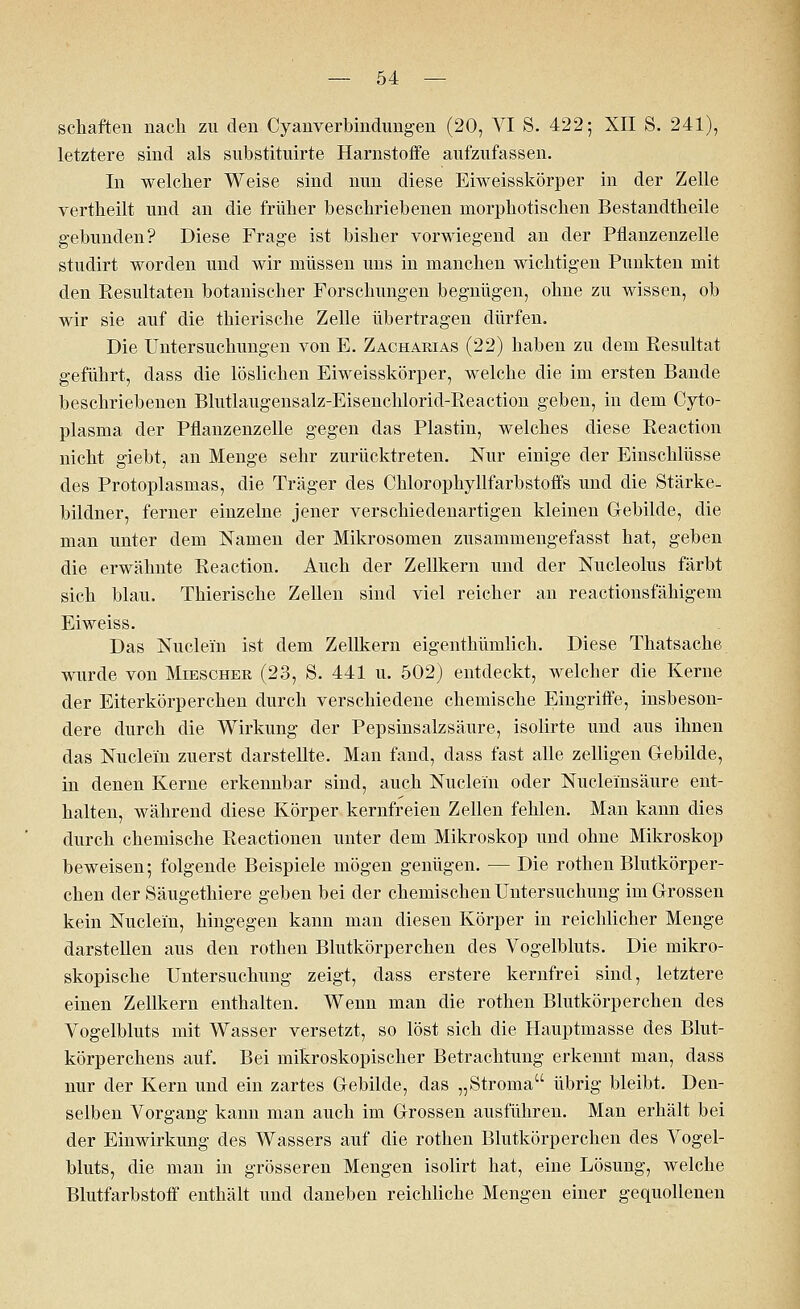 Schäften nach zu den Cyanverbindungen (20, VI S. 422; XII S. 241), letztere sind als substituirte Harnstoffe aufzufassen. In welcher Weise sind nun diese Eiweisskörper in der Zelle vertheilt und an die früher beschriebenen morphotischen Bestandtheile gebunden? Diese Frage ist bisher vorwiegend an der Pflanzenzelle studirt worden und wir müssen uns in manchen wichtigen Punkten mit den Resultaten botanischer Forschungen begnügen, ohne zu wissen, ob wir sie auf die thierische Zelle übertragen dürfen. Die Untersuchungen von E. Zacharias (22) haben zu dem Resultat geführt, dass die löslichen Eiweisskörper, welche die im ersten Bande beschriebenen Blutlaugensalz-Eisenchlorid-Reaction geben, in dem Cyto- plasma der Pflanzenzelle gegen das Plastin, welches diese Reaction nicht giebt, an Menge sehr zurücktreten. Nur einige der Einschlüsse des Protoplasmas, die Träger des Chlorophyllfarbstoffs und die Stärke- bildner, ferner einzelne jener verschiedenartigen kleinen Gebilde, die man unter dem Namen der Mikrosomen zusammengefasst hat, geben die erwähnte Reaction. Auch der Zellkern und der Nucleolus färbt sich blau. Thierische Zellen sind viel reicher an reactionsfähigem Eiweiss. Das Nuclein ist dem Zellkern eigenthümlich. Diese Thatsache wurde von Miesoher (23, S. 441 u. 502) entdeckt, welcher die Kerne der Eiterkörperchen durch verschiedene chemische Eingriffe, insbeson- dere durch die Wirkung der Pepsinsalzsäure, isolirte und aus ihnen das Nuclein zuerst darstellte. Man fand, dass fast alle zelligen Gebilde, in denen Kerne erkennbar sind, auch Nuclein oder Nucleinsäure ent- halten, während diese Körper kernfreien Zellen fehlen. Man kann dies durch chemische Reactionen unter dem Mikroskop und ohne Mikroskop beweisen; folgende Beispiele mögen genügen. — Die rothen Blutkörper- chen der Säugethiere geben bei der chemischen Untersuchung im Grossen kein Nuclein, hingegen kann man diesen Körper in reichlicher Menge darstellen aus den rothen Blutkörperchen des Vogelbluts. Die mikro- skopische Untersuchung zeigt, dass erstere kernfrei sind, letztere einen Zellkern enthalten. Wenn man die rothen Blutkörperchen des Vogelbluts mit Wasser versetzt, so löst sich die Hauptmasse des Blut- körperchens auf. Bei mikroskopischer Betrachtung erkennt man, dass nur der Kern und ein zartes Gebilde, das „Stroma übrig bleibt. Den- selben Vorgang kann man auch im Grossen ausführen. Man erhält bei der Einwirkung des Wassers auf die rothen Blutkörperchen des Vogel- bluts, die man in grösseren Mengen isolirt hat, eine Lösung, welche Blutfarbstoff enthält und daneben reichliche Mengen einer gequollenen