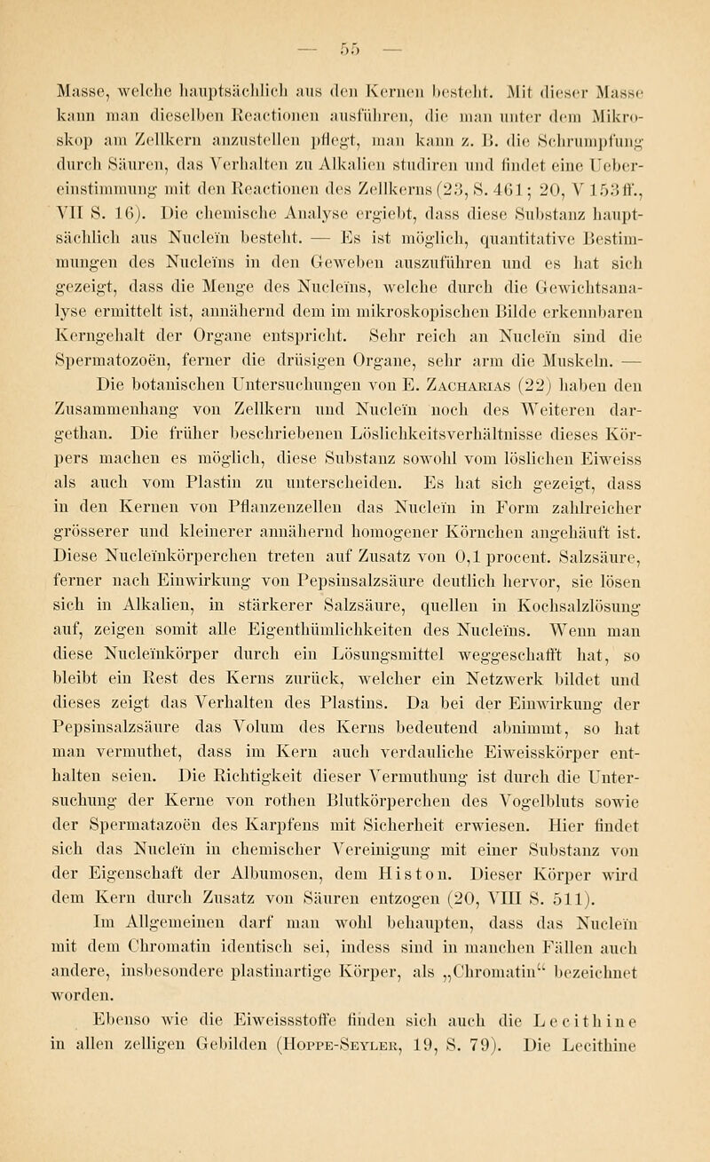 Masse, welche hauptsächlich ans den Kernen bestellt. Mit dieser Masse kann man dieselben Reactionen ausführen, die man unter dem Mikro- skop am Zellkern anzustellen pflegt, man kann z. B. die Schrumpfung durch Säuren, das Verhalten zu Alkalien studiren und findet eine l'cber- einstimmung mit den Reactionen des Zellkerns (23, S. 461; 20, V 15:» Jl'.. VII S. 16). Die chemische Analyse ergiebt, dass diese Substanz haupt- sächlich aus Nucle'm besteht. --Es ist möglieh, quantitative Bestim- mungen des Nucleins in den Geweben auszuführen und es hat sieh gezeigt, dass die Menge des Nucleins, welche durch die Gewichtsana- lyse ermittelt ist, annähernd dem im mikroskopischen Bilde erkennbaren Kerngehalt der Organe entspricht. Sehr reich an Nucle'm sind die Spermatozoon, ferner die drüsigen Organe, sehr arm die Muskeln. — Die botanischen Untersuchungen von E. Zacharias (22) haben den Zusammenhang von Zellkern und Nucle'm noch des Weiteren dar- gethan. Die früher beschriebenen Lösliehkeitsverhältnisse dieses Kör- pers machen es möglich, diese Substanz sowohl vom löslichen Eiweiss als auch vom Plastin zu unterscheiden. Es hat sich gezeigt, dass in den Kernen von Pflanzenzellen das Nuclei'n in Form zahlreicher grösserer und kleinerer annähernd homogener Körnchen angehäuft ist. Diese Nuclei'nkörperchen treten auf Zusatz von O,lprocent. Salzsäure, ferner nach Einwirkung von Pepsinsalzsäure deutlich hervor, sie lösen sich in Alkalien, in stärkerer Salzsäure, quellen in Kochsalzlösung auf, zeigen somit alle Eigenthümlichkeiten des Nucleins. Wenn man diese Nuclemkörper durch ein Lösungsmittel weggeschafft hat, so bleibt ein Rest des Kerns zurück, welcher ein Netzwerk bildet und dieses zeigt das Verhalten des Plastins. Da bei der Einwirkung der Pepsinsalzsäure das Volum des Kerns bedeutend abnimmt, so hat man vermuthet, dass im Kern auch verdauliche Eiweisskörper ent- halten seien. Die Richtigkeit dieser Vermuthung ist durch die Unter- suchung der Kerne von rothen Blutkörperchen des Vogelbluts sowie der Spermatazoen des Karpfens mit Sicherheit erwiesen. Hier findet sich das Nuclei'n in chemischer Vereinigung mit einer Substanz von der Eigenschaft der Albumosen, dem Histon. Dieser Körper wird dem Kern durch Zusatz von Säuren entzogen (20, VIII S. 511). Im Allgemeinen darf man wohl behaupten, dass das Nuclei'n mit dem Chromatin identisch sei, indess sind in manchen Fällen auch andere, insbesondere plastinartige Körper, als „Chromatin bezeichnet worden. Ebenso wie die Eiweissstoffe finden sich auch die L ecithine in allen zelligen Gebilden (Hoppe-Seyler, 19, S. 79). Die Lecithine