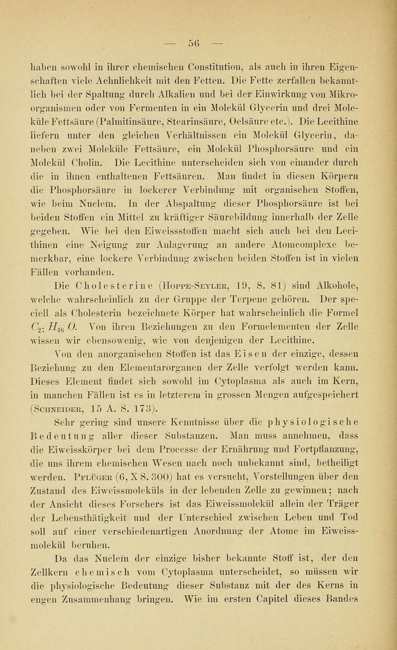 halben sowohl in ihrer chemischen Constitution, als auch in ihren Eigen- schaften viele Aehnlichkeit mit den Fetten. Die Fette zerfallen bekannt- lich bei der Spaltung durch Alkalien und bei der Einwirkung von Mikro- organismen oder von Fermenten in ein Molekül Grlycerin und drei Mole- küle Fettsäure (Palmitinsäure, Stearinsäure, Oelsäure etc.). Die Lecithine liefern unter den gleichen Verhältnissen ein Molekül Grlycerin, da- neben zwei Moleküle Fettsäure, ein Molekül Phosphorsäure und ein Molekül Cholin. Die Lecithine unterscheiden sich von einander durch die in ihnen enthaltenen Fettsäuren. Man findet in diesen Körpern die Phosphorsäure in lockerer Verbindung mit organischen Stoffen, wie beim Nuclein. In der Abspaltung dieser Phosphorsäure ist bei beiden Stoffen ein Mittel zu kräftiger Säurebildung innerhalb der Zelle gegeben. Wie bei den Eiweissstoffen macht sich auch bei den Leci- thinen eine Neigung zur Anlagerung an andere Atomcomplexe be- merkbar, eine lockere Verbindung zwischen beiden Stoffen ist in vielen Fällen vorhanden. Die Cholesterine (Hoppe-Seyler, 19, S. 81) sind Alkohole, welche wahrscheinlich zu der Gruppe der Terpene gehören. Der spe- ciell als Cholesterin bezeichnete Körper hat wahrscheinlich die Formel C-i- Hi(i 0. Von ihren Beziehungen zu den Formelementen der Zelle wissen wir ebensowenig, wie von denjenigen der Lecithine. Aron den anorganischen Stoffen ist das Eisen der einzige, dessen Beziehung zu den Elementarorganen der Zelle verfolgt werden kann. Dieses Element findet sich sowohl im Cytoplasma als auch im Kern, in manchen Fällen ist es in letzterem in grossen Mengen aufgespeichert (Schneider, 15 A. S. 173). Sehr gering sind unsere Kenntnisse über die physiologische Bedeutung aller dieser Substanzen. Man muss annehmen, dass die Eiweisskörper bei dem Processe der Ernährung und Fortpflanzung, die uns ihrem chemischen Wesen nach noch unbekannt sind, betheiligt werden. Pflüger (6, XS. 300) hat es versucht, Vorstellungen über den Zustand des Eiweissmoleküls in der lebenden Zelle zu gewinnen; nach der Ansicht dieses Forschers ist das Eiweissmolekül allein der Träger der Lebensthätigkeit und der Unterschied zwischen Leben und Tod soll auf einer verschiedenartigen Anordnung der Atome im Eiweiss- molekül beruhen. Da das Nuclein der einzige bisher bekannte Stoff ist, der den Zellkern chemisch vom Cytoplasma unterscheidet, so müssen wir die physiologische Bedeutung dieser Substanz mit der des Kerns in engen Zusammenhang bringen. Wie im ersten Capitel dieses Bandes
