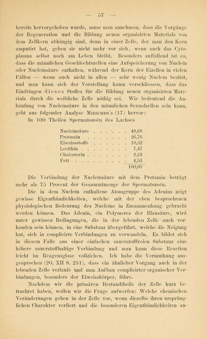 bereits hervorgehoben wurde, muss man annehmen, dass die Vorgänge der Regeneration und die Bildung neuen organisirten Materials von dem Zellkern abhängig sind, denn in einer Zelle, der man den Kern amputirt hat, gehen sie nicht mehr vor sich, wenn auch das Cyto- plasma selbst noch am Leben bleibt. Besonders auffallend ist es, dass die männlichen Geschlechtszellen eine Aufspeicherung von Nuclei'n (»der Nucleinsäure enthalten, während der Kern der Eizellen in vielen Fällen — wenn auch nicht in allen — sehr wenig Nuclei'n besitzt, und man kann sich der Vorstellung kaum verschliessen, dass das Eindringen dieses Stoffes für die Bildung neuen organisirten Mate- rials durch die weibliche Zelle nöthig sei. Wie bedeutend die An- häufung von Nucleinsäure in den männlichen Sexualzellen sein kann, geht aus folgender Analyse Miescher's (17) hervor: In 100 Theilen Spermatozoon des Lachses Nucleinsäure . . . ■. . . 48,68 Protamin 26,76 Eiweissstoffe 10,32 Lecithin 7,47 Cholesterin 2,24 Fett 4,53 100,00 Die Verbindung der Nucleinsäure mit dem Protamin beträgt mehr als 75 Procent der Gesammtmenge der Spermatozoon. Die in dem Nuclei'n enthaltene Atomgruppe des Adenins zeigt gewisse Eigenthümlichkeiten, welche mit der eben besprochenen physiologischen Bedeutung des Nucleins in Zusammenhang gebracht werden können. Das Adenin, ein Polymeres der Blausäure, wird unter gewissen Bedingungen, die hi der lebenden Zelle auch vor- handen sein können, in eine Substanz übergeführt, welche die Neigung hat, sich in complicirte Verbindungen zu verwandeln. Es bildet sich in diesem Falle aus einer einfachen sauerstofffreien Substanz eine höhere sauerstoffhaltige Verbindung und man kann diese Reaction leicht im Reagensglase vollziehen. Ich habe die Vermuthung aus- gesprochen (20, XII S. 251), dass ein ähnlicher Vorgang auch in der lebenden Zelle verlaufe und zum Aufbau complicirter organischer Ver- bindungen, besonders der Eiweisskörper, führe. Nachdem wir die primären Bestandteile der Zelle kurz be- trachtet haben, wollen wir die Frage aufwerfen: Welche chemischen Veränderungen gehen in der Zelle vor, wenn dieselbe ihren ursprüng- lichen Charakter verliert und die besonderen Eigenthümlichkeiten an-