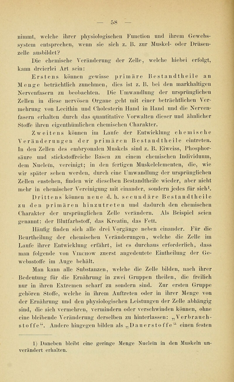 nimmt, welche ihrer physiologischen Function und ihrem Gewebs- system entsprechen, wenn sie sich z. B. zur Muskel- oder Drüsen- zelle ausbildet? Die chemische Veränderung der Zelle, welche hiebei erfolgt, kann dreierlei Art sein: Erstens können gewisse primäre Bestandtheile an Menge beträchtlich zunehmen, dies ist z.B. bei den markhaltigen Nervenfasern zu beobachten. Die Umwandlung der ursprünglichen Zellen in diese nervösen Organe geht mit einer beträchtlichen Ver- mehrung von Lecithin und Cholesterin Hand in Hand und die Nerven- fasern erhalten durch das quantitative Vorwalten dieser und ähnlicher Stoffe ihren eigenthümlichen chemischen Charakter. Zweitens können im Laufe der Entwicklung chemische Veränderungen der primären Bestandtheile eintreten. In den Zellen des embryonalen Muskels sind z. B. Eiweiss, Phosphor- säure und stickstoffreiche Basen zu einem chemischen Individuum, dem Nucle'm, vereinigt; in den fertigen Muskelelementen, die, wie wir später sehen werden, durch eine Umwandlung der ursprünglichen Zellen enstehen, finden wir dieselben Bestandtheile wieder, aber nicht mehr in chemischer Vereinigung mit einander, sondern jedes für sich1. Drittens können neue d. h. secuncläre Bestandtheile zu den primären hinzutreten und dadurch den chemischen Charakter der ursprünglichen Zelle verändern. Als Beispiel seien genannt: der Blutfarbstoff, das Kreatin, das Fett. Häufig finden sich alle drei Vorgänge neben einander. Für die Beurtheilung der chemischen Veränderungen, welche die Zelle im Laufe ihrer Entwicklung erfährt, ist es durchaus erforderlich, dass man folgende von Vikchow zuerst angedeutete Eintheilung der Ge- websstoffe im Auge behält. Man kann alle Substanzen, welche die Zelle bilden, nach ihrer Bedeutung für die Ernährung in zwei Gruppen theilen, die freilich nur in ihren Extremen scharf zu sondern sind. Zur ersten Gruppe gehören Stoffe, welche in ihrem Auftreten oder in ihrer Menge von der Ernährung und den physiologischen Leistungen der Zelle abhängig sind, die sich vermehren, vermindern oder verschwinden können, ohne eine bleibende Veränderung derselben zu hinterlassen: „Verbrauch- stoffe. Andere hingegen bilden als „Dauerstoffe einen festen 1) Daneben bleibt eine geringe Menge Nucle'm in den Muskeln un- verändert erhalten.