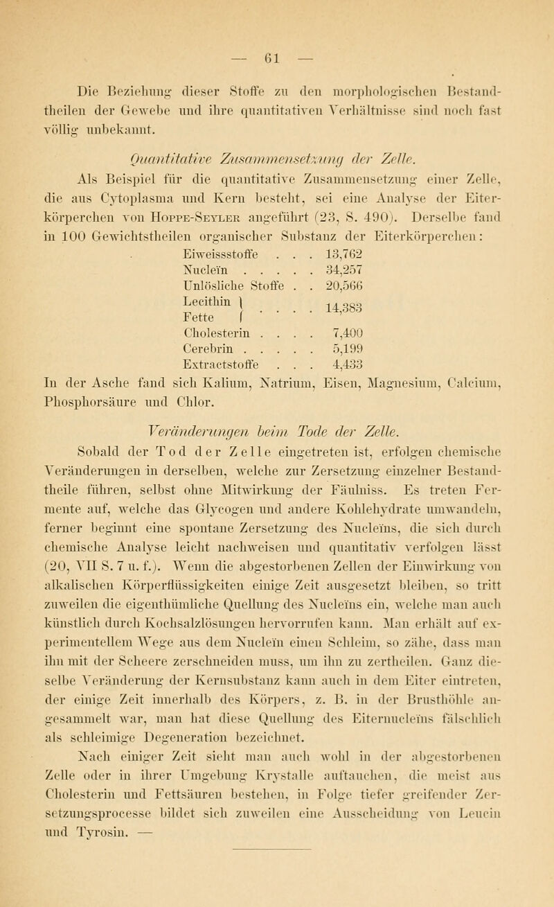 — (31 — Die Beziehung dieser Stoffe zu den morphologischen Bestand- tlieilen der Gewebe und ihre quantitativen Verhältnisse sind noch fast völlig unbekannt. Quantitative Zusammensetzung der Zelle. Als Beispiel für die quantitative Zusammensetzung einer Zelle. die aus Cytoplasma und Kern besteht, sei eine Analyse der Eiter- körperchen von Hoppe-Seyler angeführt (23, S. 490). Derselbe fand in 100 Gewichtstheilen organischer Substanz der Eiterkörperchen: Eiweissstoffe . . . 13,762 Nuclei'n 34,257 Unlösliche Stoffe . . 20,566 Lecithin 1I 14383 Fette { Cholesterin .... 7,400 Cerebrin 5,199 Extractstoffe . . . 4,433 In der Asche fand sich Kalium, Natrium, Eisen, Magnesium, Calcium, Phosphorsäure und Chlor. Veränderungen beim Tode der Zelle. Sobald der Tod der Zelle eingetreten ist, erfolgen chemische Veränderungen in derselben, welche zur Zersetzung einzelner Bestand- teile führen, selbst ohne Mitwirkung der Fäulniss. Es treten Fer- mente auf, welche das Grlyeogen und andere Kohlehydrate umwandeln, ferner beginnt eine spontane Zersetzung des Nuclerns, die sich durch chemische Analyse leicht nachweisen und quantitativ verfolgen l.:i>>t (20, VII S. 7 u. f.). Wenn die abgestorbenen Zellen der Einwirkung von alkalischen Körpertlüssigkeiten einige Zeit ausgesetzt bleiben, so tritt zuweilen die eigenthümliche Quellung des Nuclei'ns ein, welche man auch künstlich durch Kochsalzlösungen hervorrufen kann. Man erhält auf ex- perimentellem Wege aus dem Nuclei'n einen Schleim, so zähe, dass man ihn mit der Scheere zerschneiden muss, um ihn zu zertheilen. Ganz die- selbe Veränderung der Kernsubstmiz kann auch in dem Eiter eintreten, der einige Zeit innerhalb des Körpers, z. B. in der Brusthöhle an- gesammelt war, man hat diese Quellung des Eiternucle'ins fälschlich als schleimige Degeneration bezeichnet. Nach einiger Zeit sieht man auch wohl in der abgestorbenen Zelle oder in ihrer Umgebung Krystalle auftauchen, die meist aus Cholesterin und Fettsäuren bestehen, in Folge tiefer greifender Zer- setzungsprocesse bildet sieh zuweilen eine Ausscheidung von Leuein und Tyrosin. —