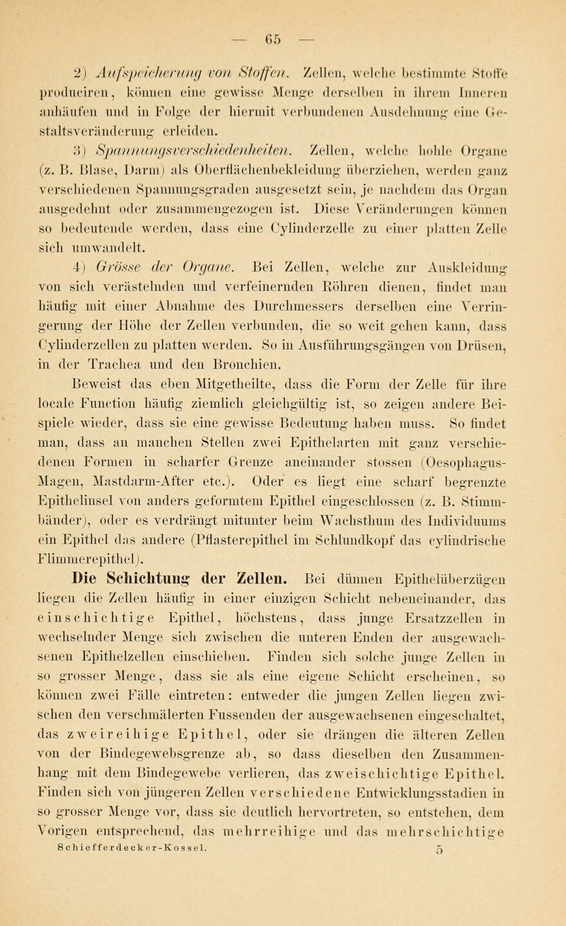 2) Aufspeicherung von Klaffen. Zellen, welche bestimmte Stoffe produciren, können eine gewisse Menge derselben in ihrem Inneren anhäufen und in Folge der hiermit verbundenen Ausdehnung eine (;<■- staltsveränderung erleiden. 3) Spannungsverschiedenheiten. Zellen, welche hohle Organe (z. 15. Blase, Darm) als Oberflächenbekleidung überziehen, werden ganz verschiedenen Spannungsgraden ausgesetzt sein, je nachdem das Organ ausgedehnt oder zusammengezogen ist. Diese Veränderungen können so bedeutende werden, dass eine Cylinderzelle zu einer platten Zelle sieh umwandelt. 4i Grösse der Organe. Bei Zellen, welche zur Auskleidung von sich verästelnden und verfeinernden Röhren dienen, findet man häufig mit einer Abnahme des Durchmessers derselben eine Verrin- gerung der Höhe der Zellen verbunden, die so weit gehen kann, dass Cylinderzellen zu platten werden. So in Ausführungsgängen von Drüsen, in der Trachea und den Bronchien. Beweist das eben Mitgetheilte, dass die Form der Zelle für ihre locale Function häufig ziemlich gleichgültig ist, so zeigen andere Bei- spiele wieder, dass sie eine gewisse Bedeutung haben muss. So findet man, dass an manchen Stellen zwei Epithelarten mit ganz verschie- denen Formen in scharfer Grenze aneinander stossen (Oesophagus- Magen, Mastdarm-After etc.). Oder es liegt eine scharf begrenzte Epithelinsel von anders geformtem Epithel eingeschlossen (z. B. Stimm- bänder), oder es verdrängt mitunter beim Wachsthum des Individuums ein Epithel das andere (Pflasterepithel im Schlundkopf das cylindrische Flimmer epithel). Die Schichtung der Zellen. Bei dünnen Epithelüberzügen liegen die Zellen häufig in einer einzigen Schicht nebeneinander, das einschichtige Epithel, höchstens, dass junge Ersatzzellen in wechselnder Menge sich zwischen die unteren Enden der ausgewach- senen Epithelzellen einschieben. Finden sich solche junge Zellen in so grosser Menge, dass sie als eine eigene Schicht erscheinen, so können zwei Fälle eintreten: entweder die jungen Zellen liegen zwi- schen den verschmälerten Fussenden der ausgewachsenen eingeschaltet, das zweireihige Epithel, oder sie drängen die älteren Zellen von der Bindegewebsgrenze ab, so dass dieselben den Zusammen- hang mit dem Bindegewebe verlieren, das zweischichtige Epithel. Finden sich von jüngeren Zellen verschiedene Entwicklungsstadien in so grosser Menge vor, dass sie deutlich hervortreten, so entstehen, dem Vorigen entsprechend, das mehrreihige und das mehrschichtige 8 chieff erde ck er-Kos sei. \