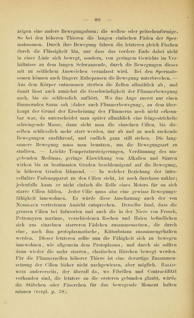 zeigen eine andere Bewegungsform: die wellen- oder peitschenförmige. So bei den höheren Thieren die langen einfachen Fäden der Sper- matosomen. Durch ihre Bewegung fahren die letzteren gleich Fischen durch die Flüssigkeit hin, nur dass das vordere Ende dabei nicht in einer Linie sich bewegt, sondern, von geringem Gewichte im Ver- hältnisse zu dem langen Schwanzende, durch die Bewegungen dieses mit zu seitlichem Ausweichen veranlasst wird. Bei den Spermato- somen können auch längere Ruhepausen die Bewegung unterbrechen. — Aus dem Körper entnommen sterben die Zellen allmählich ab, und damit lässt auch zunächst die Geschwindigkeit der Flimmerbewegung nach, bis sie schliesslich aufhört. Wo das Auge zuerst nur einen flimmernden Saum sah (daher auch Flimmerbewegung), an dem über- haupt der Grund der Erscheinung des Flimmerns noch nicht erkenn- bar war, da unterscheidet man später allmählich eine feingestrichelte schwingende Masse, dann sieht man die einzelnen Cilien, bis die- selben schliesslich mehr starr werden, nur ab und zu noch zuckende Bewegungen ausführend, und endlich ganz still stehen. Die lang- samere Bewegung muss man benutzen, um die Bewegungsart zu studiren. — Leichte Temperatursteigerungen, Verdünnung des um- gebenden Mediums, geringe Einwirkung von Alkalien und Säuren wirken bis zu bestimmten Graden beschleunigend auf die Bewegung, in höheren Graden lähmend. — In welcher Beziehung der intra- celluläre Fadenapparat zu den Cilien steht, ist noch durchaus unklar; jedenfalls kann er nicht einfach die Rolle eines Motors für an sich starre Cilien bilden. Jeder Cilie muss also eine gewisse Bewegungs- fähigkeit innewohnen. Es würde diese Anschauung auch der von Nussbaum vertretenen Ansicht entsprechen. Derselbe fand, dass die grossen Cilien bei Infusorien und auch die in der Niere von Frosch, Petromyzon marinus, verschiedenen Rochen und Haien befindlichen sich aus einzelnen starreren Fädchen zusammensetzen, die durch eine, nach ihm protoplasmatische, Kittsubstanz zusammengehalten werden. Dieser letzteren sollte nun die Fähigkeit sich zu bewegen innewohnen, wie allgemein dem Protoplasma, und durch sie sollten dann wieder die mehr starren, elastischen Härchen bewegt werden. Für die Flimmerzellen höherer Thiere ist eine derartige Zusammen- setzung der Cilien bisher nicht nachgewiesen, aber möglich. Ballo- witz andererseits, der überall da, wo Fibrillen und Contractilität vorhanden sind, die letztere an die ersteren gebunden glaubt, würde die Stäbchen oder Fäserchen für das bewegende Moment halten müssen (vergl. p. 38).