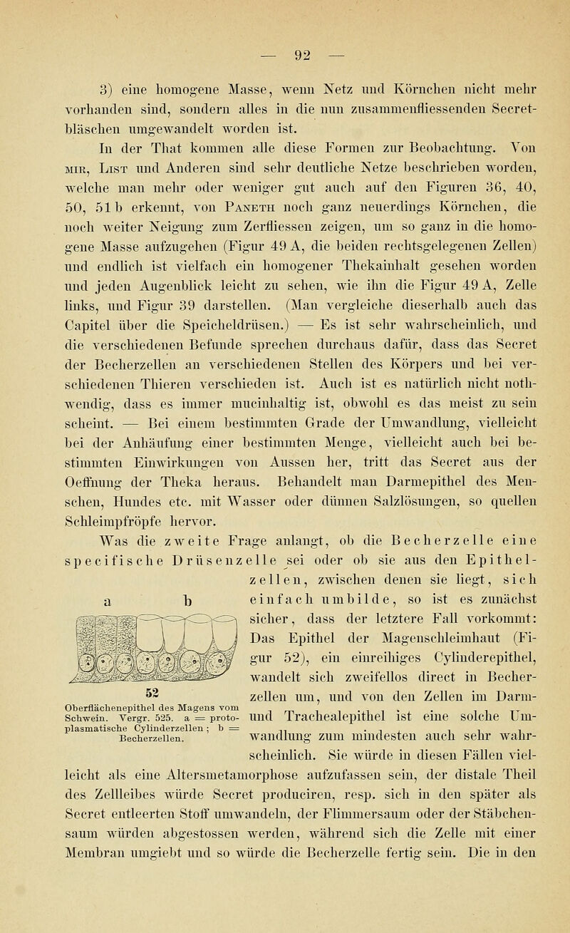 3) eine homogene Masse, wenn Netz und Körnchen nicht mehr vorhanden sind, sondern alles in die nun zusammenfliessenden Secret- bläschen umgewandelt worden ist. In der That kommen alle diese Formen zur Beobachtung. Von mir, List und Anderen sind sehr deutliche Netze beschrieben worden, welche man mehr oder weniger gut auch auf den Figuren 36, 40, 50, 51b erkennt, von Paneth noch ganz neuerdings Körnchen, die noch weiter Neigung zum Zerfliessen zeigen, um so ganz in die homo- gene Masse aufzugehen (Figur 49 A, die beiden rechtsgelegenen Zellen) und endlich ist vielfach ein homogener Thekainhalt gesehen worden und jeden Augenblick leicht zu sehen, wie ihn die Figur 49 A, Zelle links, und Figur 39 darstellen. (Man vergleiche dieserhalb auch das Capitel über die Speicheldrüsen.) — Es ist sehr wahrscheinlich, und die verschiedenen Befunde sprechen durchaus dafür, dass das Secret der Becherzellen an verschiedenen Stellen des Körpers und bei ver- schiedenen Thieren verschieden ist. Auch ist es natürlich nicht noth- wendig, dass es immer mucinhaltig ist, obwohl es das meist zu sein scheint. — Bei einem bestimmten Grade der Umwandlung, vielleicht bei der Anhäufung einer bestimmten Menge, vielleicht auch bei be- stimmten Einwirkungen von Aussen her, tritt das Secret aus der Oeffnung der Theka heraus. Behandelt man Darmepithel des Men- schen, Hundes etc. mit Wasser oder dünnen Salzlösungen, so quellen Schleimpfröpfe hervor. Was die zweite Frage anlangt, ob die Becherzelle eine specifische Drüsenzelle sei oder ob sie aus den Epithel- zellen, zwischen denen sie liegt, sich einfach umbilde, so ist es zunächst sicher, dass der letztere Fall vorkommt: Das Epithel der Magenschleimhaut (Fi- gur 52), ein einreihiges Cylinderepithel, wandelt sich zweifellos direct in Becher- zellen um, und von den Zellen im Darm- Oberflächenepithel des Magens vom H , . Schwein, vergr. 525. a = proto- und 1 rachealepithel ist eine solche L m- plasmatische Cylinderzellen ; b = ... , , , , Becherzeilen. Wandlung zum mindesten auch sehr wahr- scheinlich. Sie würde in diesen Fällen viel- leicht als eine Altersmetamorphose aufzufassen sein, der distale Theil des Zellleibes würde Secret produciren, resp. sich in den später als Secret entleerten Stoff umwandeln, der Flimmersaum oder der Stäbchen- saum würden abgestossen werden, während sich die Zelle mit einer Membran uingiebt und so würde die Becherzelle fertig- sein. Die in den