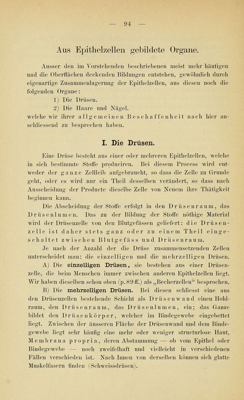 Aus Epithelzellen gebildete Organe. Ausser den im Vorstehenden beschriebenen meist mehr häutigen und die Oberflächen deckenden Bildungen entstehen, gewöhnlich durch eigenartige Zusammenlagerung der Epithelzellen, aus diesen noch die folgenden Organe: 1) Die Drüsen. 2) Die Haare und Nägel. welche wir ihrer allgemeinen Beschaffenheit nach hier an- schliessend zu besprechen haben. I. Die Drüsen. Eine Drüse besteht aus einer oder mehreren Epithelzellen, welche in sich bestimmte Stoffe produciren. Bei diesem Process wird ent- weder der ganze Zellleib aufgebraucht, so dass die Zelle zu Grunde geht, oder es wird nur ein Theil desselben verändert, so dass nach Ausscheidung der Producte dieselbe Zelle von Neuem ihre Thätigkeit beginnen kann. Die Abscheidung der Stoffe erfolgt in den Drüsenraum, das Drüsenlumen. Das zu der Bildung der Stoffe nöthige Material wird der Drüsenzelle von den Blutgefässen geliefert: die Drüsen- zelle ist daher stets ganz oder zu einem Theil einge- schaltet zwischen Blutgefäss und Drüsenraum. Je nach der Anzahl der die Drüse zusammensetzenden Zellen unterscheidet man: die einzelligen und die mehrzelligen Drüsen. A) Die einzelligen Drüsen, sie bestehen aus einer Drüsen- zelle, die beim Menschen immer zwischen anderen Epithelzellen liegt. Wir haben dieselben schon oben (p.89ff.) als „Becherzellen besprochen. B) Die mehrzelligen Drüsen. Bei diesen schliesst eine aus den Drüsenzellen bestehende Schicht als Drüsenwand einen Hohl- raum , den Drüsenraum, das Drüsenlumen, ein; das Ganze bildet den Drüsenkörper, welcher im Bindegewebe eingebettet liegt. Zwischen der äusseren Fläche der Drüsenwand und dem Binde- gewebe liegt sehr häufig eine mehr oder weniger structurlose Haut, Membrana propria, deren Abstammung — ob vom Epithel oder Bindegewebe — noch zweifelhaft und vielleicht in verschiedenen Fällen verschieden ist. Nach Innen von derselben können sich glatte Muskelfasern finden (Schweissdrüsen).