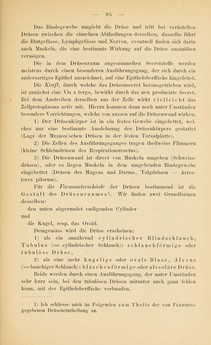 Das Bindegewebe umgiebt die Drüse und tritt bei verästelten Drüsen zwischen die einzelnen Abtheilungen derselben, dasselbe führt die Blutgefässe, Lymphgefässe und Nerven, eventuell linden Bich darin auch Muskeln, die eine bestimmte Wirkung auf die Drüse auszuüben vermögen. Die in dem Drüsenraum angesammelten Secretstoffe werden meistens durch einen besonderen Ausführungsgang, der sich durch ein andersartiges Epithel auszeichnet, auf eine Epitheloberfläche hingeleitet. Die Kraft, durch welche das Drüsensecret herausgetrieben wird, ist zunächst eine Vis a tergo, bewirkt durch das neu producirte Secret. Bei dem Austreiben derselben aus der Zelle wirkt vielleicht das Zellprotoplasma activ mit. Hierzu kommen dann noch unter Umständen besondere Vorrichtungen, welche von aussen auf die Drüsenwand wirken. 1) Der Drüsenkörper ist in ein festes Gewebe eingebettet, wel- ches nur eine bestimmte Ausdehnung des Drüsenkörpers gestattet (Lage der MEiBOii'schen Drüsen in der festen Tarsalplatte). 2) Die Zellen des Ausführungsganges tragen theilweise Flimmern (kleine Schleimdrüsen des Respirationstractus). 3) Die Drüsenwand ist direct von Muskeln umgeben fSchweiss- drüsen), oder es liegen Muskeln in dem umgebenden Bindegewebe eingebettet (Drüsen des Magens und Darms, Talgdrüsen — Arrec- tores pilorum). Für die Formunterschiede der Drüsen bestimmend ist die Gestalt, des Drüsenraumes1. Wir finden zwei Grundformen desselben: •den unten abgerundet endigenden Cylinder und die Kugel, resp. das Ovoid. Demgemäss wird die Drüse erscheinen: 1) als ein annähernd cy lind ris eher Blind schlauch, Tubulus (= cylindrischer »Schlauch): schlauchförmige oder tubulöse Drüse, 2) als eine mehr kugelige oder o v a 1 e Blase, A1 v e u s (== bauchiger Schlauch): b 1 ä s c h e nf ör mige oder alveoläre Drüse. Beide werden durch einen Ausführungsgang, der unter Umständen sehr kurz sein, bei den tubulösen Drüsen mitunter auch ganz fehlen kann, mit der Epitheloberfläche verbunden. 1) Ich schliesse mich im Folgenden zum T heile der von Flkmminc, gegebenen Drüseneintheilung an.