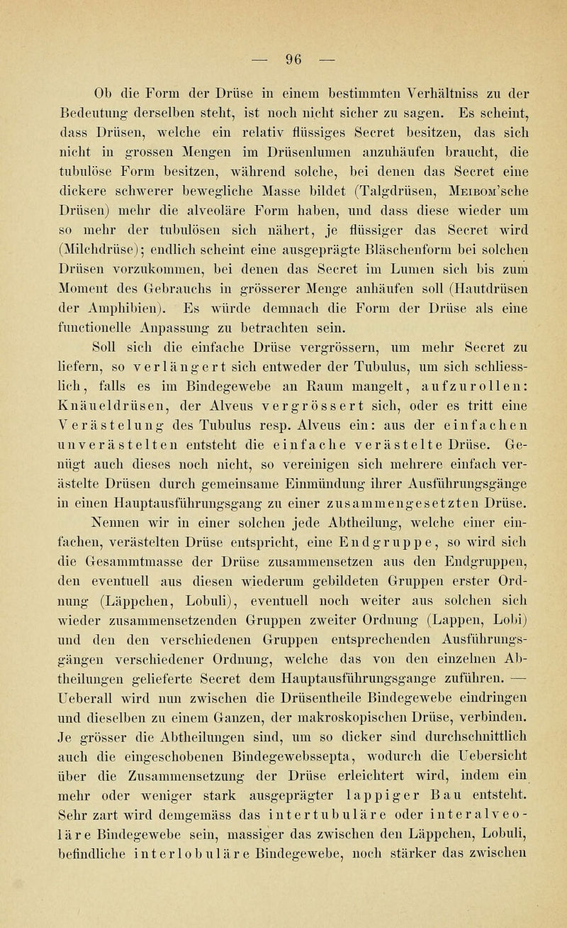 Ob die Form der Drüse in einem bestimmten Verhältniss zu der Bedeutung derselben steht, ist noch nicht sicher zu sagen. Es scheint, dass Drüsen, welche ein relativ flüssiges Secret besitzen, das sich nicht in grossen Mengen im Drüsenlumen anzuhäufen braucht, die tubulöse Form besitzen, während solche, bei denen das Secret eine dickere schwerer bewegliche Masse bildet (Talgdrüsen, MEiBOM'sche Drüsen) mehr die alveoläre Form haben, und dass diese wieder um so mehr der tubulösen sich nähert, je flüssiger das Secret wird (Milchdrüse) 5 endlich scheint eine ausgeprägte Bläschenform bei solchen Drüsen vorzukommen, bei denen das Secret im Lumen sich bis zum Moment des Gebrauchs in grösserer Menge anhäufen soll (Hautdrüsen der Amphibien). Es würde demnach die Form der Drüse als eine functionelle Anpassung zu betrachten sein. Soll sich die einfache Drüse vergrössern, um mehr Secret zu liefern, so verlängert sich entweder der Tubulus, um sich schliess- lich, falls es im Bindegewebe an Raum mangelt, aufzurollen: Knäueldrüsen, der Alveus vergrössert sich, oder es tritt eine Verästelung des Tubulus resp. Alveus ein: aus der einfachen u 11 verästelten entsteht die einfache verästelte Drüse. Ge- nügt auch dieses noch nicht, so vereinigen sich mehrere einfach ver- ästelte Drüsen durch gemeinsame Einmündung ihrer Ausführungsgänge in einen Hauptausführungsgang zu einer zusammengesetzten Drüse. Nennen wir in einer solchen jede Abtheilung, welche einer ein- fachen, verästelten Drüse entspricht, eine Endgruppe, so wird sich die Gesammtmasse der Drüse zusammensetzen aus den Endgruppen, den eventuell aus diesen wiederum gebildeten Gruppen erster Ord- nung (Läppchen, Lobuli), eventuell noch weiter aus solchen sich wieder zusammensetzenden Gruppen zweiter Ordnung (Lappen, Lobi) und den den verschiedenen Gruppen entsprechenden Ausführungs- gängen verschiedener Ordnung, welche das von den einzelnen Ab- theilungen gelieferte Secret dem Hauptausführungsgange zuführen. — Ueberall wird nun zwischen die Drüsentheile Bindegewebe eindringen und dieselben zu einem Ganzen, der makroskopischen Drüse, verbinden. Je grösser die Abtheilungen sind, um so dicker sind durchschnittlich auch die eingeschobenen Bindegewebssepta, wodurch die Uebersicht über die Zusammensetzung der Drüse erleichtert wird, indem ein mehr oder weniger stark ausgeprägter lappiger Bau entsteht. Sehr zart wird demgemäss das intertubuläre oder interalveo- läre Bindegewebe sein, massiger das zwischen den Läppchen, Lobuli, befindliche interlobuläre Bindegewebe, noch stärker das zwischen