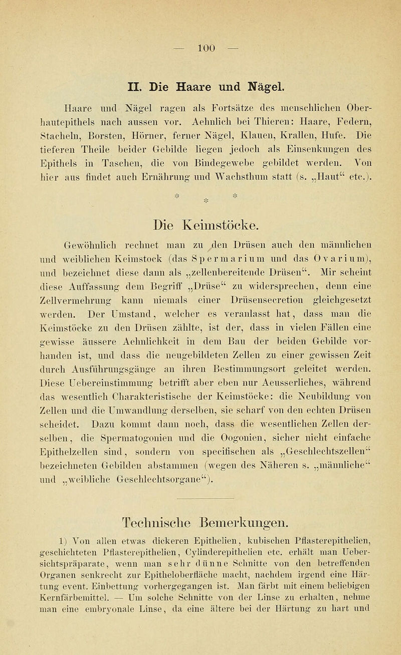 II. Die Haare und Nägel. Haare und Nägel ragen als Fortsätze des menschlichen Ober- hautepithels nach aussen vor. Aehnlich bei Thieren: Haare, Federn, Stacheln, Borsten, Hörner, ferner Nägel, Klauen, Krallen, Hufe. Die tieferen Theile beider Gebilde liegen jedoch als Einsenkungen des Epithels in Taschen, die von Bindegewebe gebildet werden. Von liier aus findet auch Ernährung und Wacksthiim statt (s. „Haut etc.). Die Keimstöcke. Gewöhnlich rechnet man zu ^den Drüsen auch den männlichen imd weiblichen Keimstock (das Spermarium und das Ovarium), und bezeichnet diese dann als „zellenbereitende Drüsen. Mir scheint diese Auffassung dem Begriff „Drüse zu widersprechen, denn eine Zell Vermehrung kann niemals einer Drüsensecretion gleichgesetzt werden. Der Umstand, welcher es veranlasst hat, dass man die Keimstöcke zu den Drüsen zählte, ist der, dass in vielen Fällen eine gewisse äussere Aehnlichkeit in dem Bau der beiden Gebilde vor- handen ist, und dass die neugebildeten Zellen zu einer gewissen Zeit durch Ausführungsgänge an ihren Bestimmungsort geleitet werden. Diese Uebereinstimmung betrifft aber eben nur Aeusserliches, während das wesentlich Charakteristische der Keimstöcke: die Neubildung von Zellen und die Umwandlung derselben, sie scharf von den echten Drüsen scheidet. Dazu kommt dann noch, dass die wesentlichen Zellen der- selben, die Spermatogonien und die Oogonien, sicher nicht einfache Epithelzellen sind, sondern von specifischen als „Geschlechtszellen bezeichneten Gebilden abstammen (wegen des Näheren s. „männliche und „weibliche Geschlechtsorgane). Technische Bemerkungen. 1) Von allen etwas dickeren Epithelien, kubischen Pflasterepithelien, geschichteten Pflasterepithelien, Cylinderepithelien etc. erhält man Ueber- sichtspräparate, wenn man sehr dünne Schnitte von den betreffenden Organen senkrecht zur Epitheloberfläche macht, nachdem irgend eine Här- tung event. Einbettung vorhergegangen ist. Man färbt mit einem beliebigen Kernfärbemittel. — Um solche Schnitte von der Linse zu erhalten, nehme man eine embryonale Linse, da eine ältere bei der Härtung zu hart und