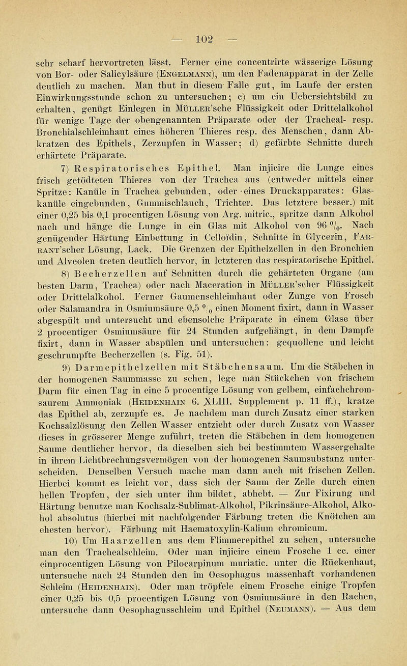 sehr scharf hervortreten lässt. Ferner eine concentrirte wässerige Lösung von Bor- oder Salicylsäure (Engelmann), um den Fadenapparat in der Zelle deutlich zu machen. Man thut in diesem Falle gut, im Laufe der ersten Ein wir kungs stunde schon zu untersuchen; c) um ein Uebersichtsbild zu erhalten, genügt Einlegen in MÜLLER'sche Flüssigkeit oder Drittelalkohol für wenige Tage der obengenannten Präparate oder der Tracheal- resp. Bronchialschleimhaut eines höheren Thieres resp. des Menschen, dann Ab- kratzen des Epithels, Zerzupfen in Wasser; d) gefärbte Schnitte durch erhärtete Präparate. 7) Respiratorisches Epithel. Man injicire die Lunge eines frisch getödteten Thieres von der Trachea aus (entweder mittels einer Spritze: Kanüle in Trachea gebunden, oder-eines Druckapparates: Glas- kanüle eingebunden, Gummischlauch, Trichter. Das letztere besser.) mit einer 0,25 bis 0,1 procentigen Lösung von Arg. mitric, spritze dann Alkohol nach und hänge die Lunge in ein Glas mit Alkohol von 96 °/0. Nach genügender Härtung Einbettung in Celloi'din, Schnitte in Glycerin, Far- RANT'scher Lösung, Lack. Die Grenzen der Epithelzellen in den Bronchien und Alveolen treten deutlich hervor, in letzteren das respiratorische Epithel. 8) Becherzellen auf Schnitten durch die gehärteten Organe (am besten Darm, Trachea) oder nach Maceration in MÜLLER'scher Flüssigkeit oder Drittelalkohol. Ferner Gaumenschleimhaut oder Zunge von Frosch oder Salamandra in Osmiumsäure 0,5 % einen Moment fixirt, dann in Wasser abgespült und untersucht und ebensolche Präparate in einem Glase über 2 procentiger Osmiumsäure für 24 Stunden aufgehängt, in dem Dampfe fixirt, dann in Wasser abspülen und untersuchen: gequollene und leicht geschrumpfte Becherzellen (s. Fig. 51). 9) Darmepithelzellen mit Stäbchensaum. Um die Stäbchen in der homogenen Saummasse zu sehen, lege man Stückchen von frischem Darm für einen Tag in eine 5 procentige Lösung von gelbem, einfachchrom- saurem Ammoniak (Heidenhain 6. XLIII. Supplement p. 11 ff.), kratze das Epithel ab, zerzupfe es. Je nachdem man durch Zusatz einer starken Kochsalzlösung den Zellen Wasser entzieht oder durch Zusatz von Wasser dieses in grösserer Menge zuführt, treten die Stäbchen in dem homogenen Saume deutlicher hervor, da dieselben sich bei bestimmtem Wassergehalte in ihrem Lichtbrechungsvermögen von der homogenen Saumsubstanz unter- scheiden. Denselben Versuch mache man dann auch mit frischen Zellen. Hierbei kommt es leicht vor, dass sich der Saum der Zelle durch einen hellen Tropfen, der sich unter ihm bildet, abhebt. — Zur Fixirung und Härtung benutze man Kochsalz-Sublimat-Alkohol, Pikrinsäure-Alkohol, Alko- hol absolutus (hierbei mit nachfolgender Färbung treten die Knötchen am ehesten hervor). Färbung mit Haematoxylin-Kalium chromicum. 10) Um Haar zellen aus dem Flimmerepithel zu sehen, untersuche man den Trachealschleim. Oder man injicire einem Frosche 1 cc. einer einprocentigen Lösung von Pilocarpinum muriatic. unter die Rückenhaut, untersuche nach 24 Stunden den im Oesophagus massenhaft vorhandenen Schleim (Heidenhain). Oder man tröpfele einem Frosche einige Tropfen einer 0,25 bis 0,5 procentigen Lösung von Osmiumsäure in den Rachen, untersuche dann Oesophagusschleim und Epithel (Neumann). — Aus dem