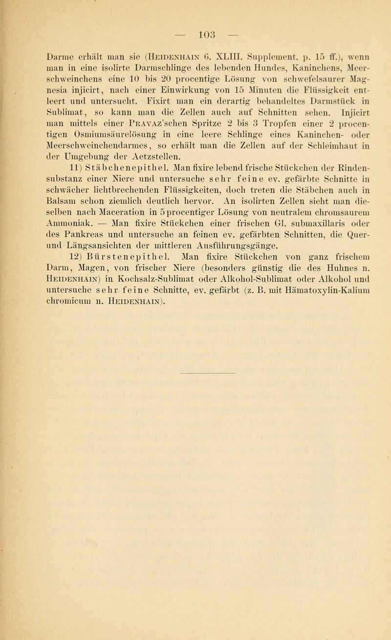 Darme erhält man sie (Heidenhain <>. XLIII. Supplement, p. 1> ff.), wenn man in eine isolirte Darmschlinge des lebenden Hundes, Kaninchens, .Meer- schweinchens eine 10 bis 20 procentige Lösung' von schwefelsaurer .Mau nesia injicirt, nach einer Einwirkung von 15 Minuten die Flüssigkeit ent- leert und untersucht. Fixirt man ein derartig behandeltes Darmstück in Sublimat, so kann man die Zellen auch auf »Schnitten sehen. Injicirt man mittels einer PiiAVAz'schen Spritze 2 bis 3 Tropfen einer 2 procen- tigen Osmiumsäurelösung in eine leere Schlinge eines Kaninchen- oder Meerschweinchendarmes, so erhält man die Zellen auf der Schleimhaut in der Umgebung der Aetzstellen. 11) Stäbchenepithel. Man fixire lebend frische Stückchen der Rinden- substanz einer Niere und untersuche sehr feine ev. gefärbte Schnitte in schwächer lichtbrechenden Flüssigkeiten, doch treten die Stäbchen auch in Balsam schon ziemlich deutlich hervor. An isolirten Zellen sieht man die- selben nach Maceration in öprocentiger Lösung von neutralem chromsaurem Ammoniak. — Man fixire Stückchen einer frischen Gl. submaxillaris oder des Pankreas und untersuche an feinen ev. gefärbten Schnitten, die Quer- und Längsansichten der mittleren Ausführungsgänge. 12) Bürsten epithel. Man fixire Stückchen von ganz frischem Darm, Magen, von frischer Niere (besonders günstig die des Huhnes n. Heidenhain) in Kochsalz-Sublimat oder Alkohol-Sublimat oder Alkohol und untersuche sehr feine Schnitte, ev. gefärbt (z. B. mit Hämatoxylin-Kalium chromicum n. Heidenhain).