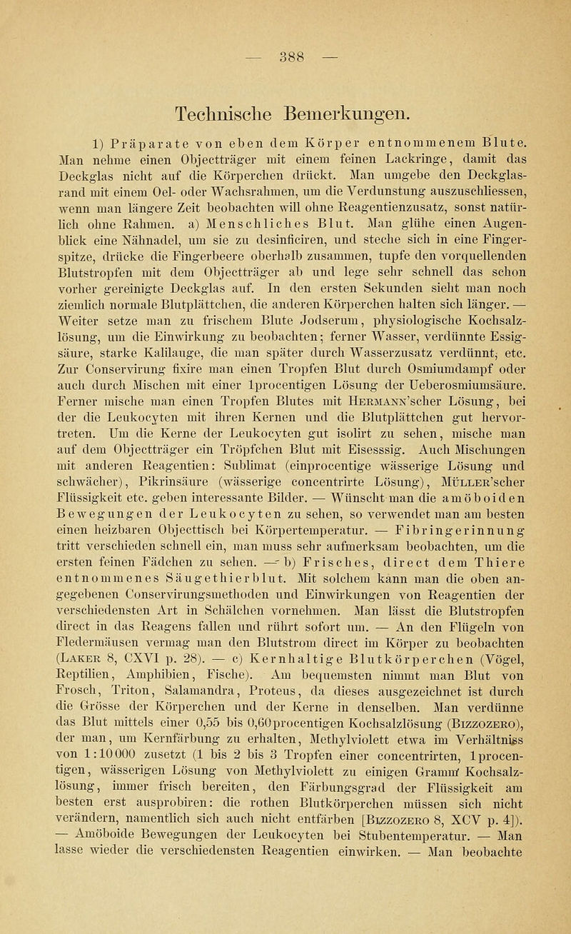 Technische Bemerkungen. 1) Präparate von eben dem Körper entnommenem Blute. Man nehme einen Objectträger mit einem feinen Lackringe, damit das Deckglas nicht auf die Körperchen drückt. Man umgebe den Deckglas- rand mit einem Oel- oder Wachsrahmen, um die Verdunstung auszuschliessen, wenn man längere Zeit beobachten will ohne Reagentienzusatz, sonst natür- lich ohne Rahmen, a) Menschliches Blut. Man glühe einen Augen- blick eine Nähnadel, um sie zu desinficiren, und steche sich in eine Finger- spitze, drücke die Fingerbeere oberhalb zusammen, tupfe den vorquellenden Blutstropfen mit dem Objectträger ab und lege sehr schnell das schon vorher gereinigte Deckglas auf. In den ersten Sekunden sieht man noch ziemlich normale Blutplättchen, die anderen Körperchen halten sich länger. — Weiter setze man zu frischem Blute Jodserum, physiologische Kochsalz- lösung, um die Einwirkung zu beobachten; ferner Wasser, verdünnte Essig- säure, starke Kalilauge, die man später durch Wasserzusatz verdünnt; etc. Zur Conservirung fixire man einen Tropfen Blut durch Osmiumdampf oder auch durch Mischen mit einer lprocentigen Lösung der Ueberosmiumsäure. Ferner mische man einen Tropfen Blutes mit HERMANN'scher Lösung, bei der die Leukocyten mit ihren Kernen und die Blutplättchen gut hervor- treten. Um die Kerne der Leukocyten gut isolirt zu sehen, mische man auf dem Objectträger ein Tröpfchen Blut mit Eisesssig. Auch Mischungen mit anderen Reagentien: Sublimat (einprocentige wässerige Lösung und schwächer), Pikrinsäure (wässerige concentrirte Lösung), MÜLLER'scher Flüssigkeit etc. geben interessante Bilder. — Wünscht man die amöboiden Bewegungen der Leukocyten zusehen, so verwendet man am besten einen heizbaren Objecttisch bei Körpertemperatur. — Fibringerinnung tritt verschieden schnell ein, man muss sehr aufmerksam beobachten, um die ersten feinen Fädchen zu sehen. —- b) Frisches, d i r e c t dem T h i e r e entnommenes Säugethierblut. Mit solchem kann man die oben an- gegebenen Conservirungsmethoden und Einwirkungen von Reagentien der verschiedensten Art in Schälchen vornehmen. Man lässt die Blutstropfen direct in das Reagens fallen und rührt sofort um. — An den Flügeln von Fledermäusen vermag man den Blutstrom direct im Körper zu beobachten (Laker 8, CXVI p. 28). — c) Kernhaltige Blutkörperchen (Vögel, Reptilien, Amphibien, Fische). Am bequemsten nimmt man Blut von Frosch, Triton, Salamandra, Proteus, da dieses ausgezeichnet ist durch die Grösse der Körperchen und der Kerne in denselben. Man verdünne das Blut mittels einer 0,55 bis 0,60procentigen Kochsalzlösung (Bizzozero), der man, um Kernfärbung zu erhalten, Methylviolett etwa im Verhältnis von 1:10000 zusetzt (1 bis 2 bis 3 Tropfen einer concentrirten, lprocen- tigen, wässerigen Lösung von Methylviolett zu einigen Gramm Kochsalz- lösung, immer frisch bereiten, den Färbungsgrad der Flüssigkeit am besten erst ausprobiren: die rothen Blutkörperchen müssen sich nicht verändern, namentlich sich auch nicht entfärben [Bizzozero 8, XCV p. 4]). — Amöboide Bewegungen der Leukocyten bei Stubentemperatur. — Man lasse wieder die verschiedensten Reagentien einwirken. — Man beobachte