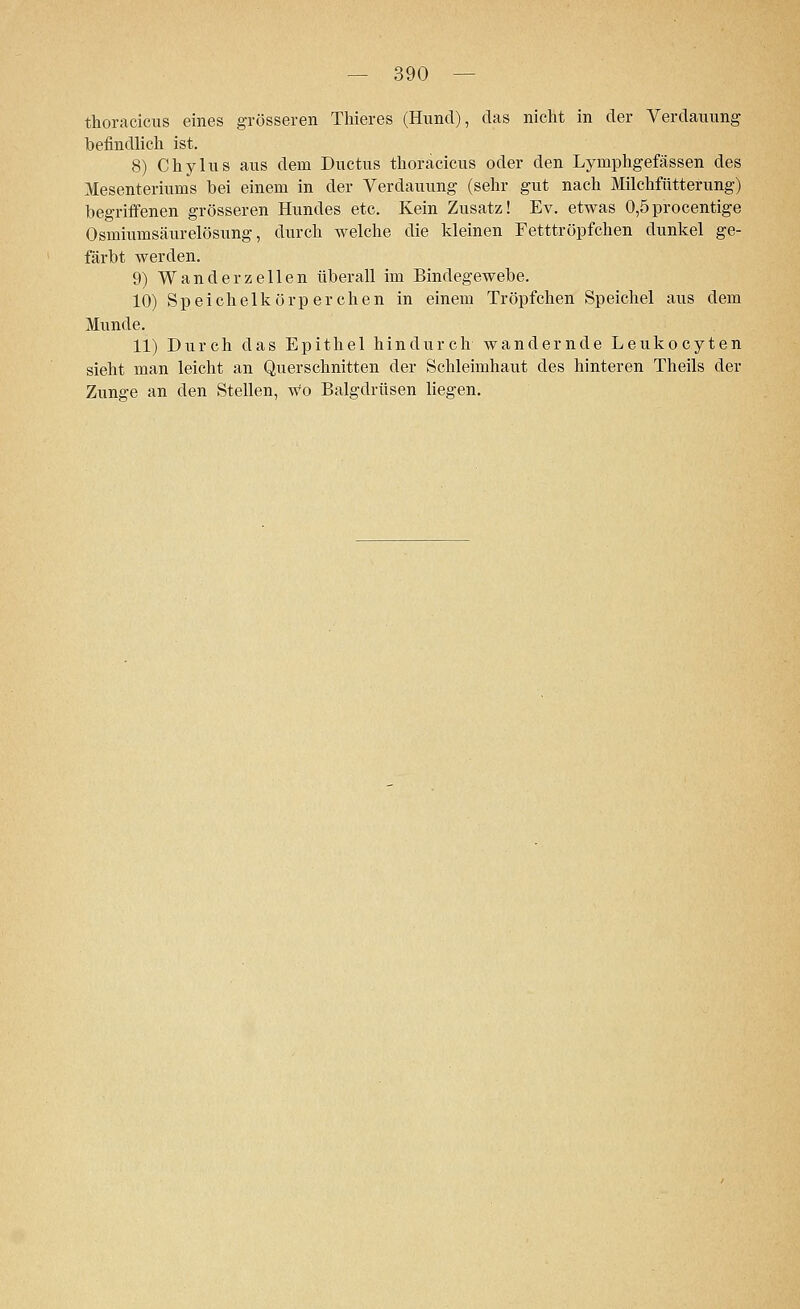 thoracicus eines grösseren Thieres (Hund), das nicht in der Verdauung befindlich ist. 8) Chylus aus dem Ductus thoracicus oder den Lyrnphgefässen des Mesenteriums bei einem in der Verdauung (sehr gut nach Milchfütterung) begriffenen grösseren Hundes etc. Kein Zusatz! Ev. etwas 0,5procentige Osmiumsäurelösung, durch welche die kleinen Fetttröpfchen dunkel ge- färbt werden. 9) Wanderzellen überall im Bindegewebe. 10) Speichelkörperchen in einem Tröpfchen Speichel aus dem Munde. 11) Durch das Epithel hindurch wandernde Leukocyten sieht man leicht an Querschnitten der Schleimhaut des hinteren Theils der Zunge an den Stellen, Wo Balgdrüsen liegen.
