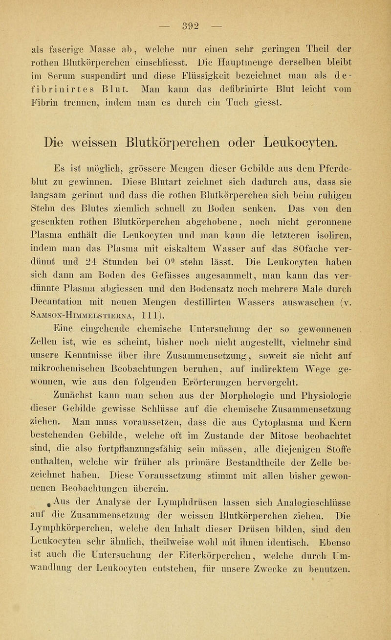 als faserige Masse ab, welche nur einen sehr geringen Theil der rothen Blutkörperchen einschliesst. Die Hauptmenge derselben bleibt im Serum suspendirt und diese Flüssigkeit bezeichnet man als de- fibrinirtes Blut. Man kann das defibrinirte Blut leicht vom Fibrin trennen, indem man es durch ein Tuch giesst. Die weissen Blutkörperchen oder Leukocyten. Es ist möglich, grössere Mengen dieser Gebilde aus dem Pferde- blut zu gewinnen. Diese Blutart zeichnet sich dadurch aus, dass sie langsam gerinnt und dass die rothen Blutkörperchen sich beim ruhigen Stehn des Blutes ziemlich schnell zu Boden senken. Das von den gesenkten rothen Blutkörperchen abgehobene, noch nicht geronnene Plasma enthält die Leukocyten und man kann die letzteren isoliren, indem man das Plasma mit eiskaltem Wasser auf das SOfacke ver- dünnt und 24 Stunden bei 0° stehn lässt. Die Leukocyten haben sich dann am Boden des Gefässes angesammelt, man kann das ver- dünnte Plasma abgiessen und den Bodensatz noch mehrere Male durch Decantation mit neuen Mengen destillirten Wassers auswaschen (v. Samson-Himmelstierna, 111). Eine eingehende chemische Untersuchung der so gewonnenen Zellen ist, wie es scheint, bisher noch nicht angestellt, vielmehr sind unsere Kenntnisse über ihre Zusammensetzung, soweit sie nicht auf mikrochemischen Beobachtungen beruhen, auf indirektem Wege ge- wonnen, wie aus den folgenden Erörterungen hervorgeht. Zunächst kann man schon aus der Morphologie und Physiologie dieser Gebilde gewisse Schlüsse auf die chemische Zusammensetzung ziehen. Man muss voraussetzen, dass die aus Cytoplasma und Kern bestehenden Gebilde, welche oft im Zustande der Mitose beobachtet sind, die also fortpflanzungsfähig sein müssen, alle diejenigen Stoffe enthalten, welche wir früher als primäre Bestandtheile der Zelle be- zeichnet haben. Diese Voraussetzung stimmt mit allen bisher gewon- nenen Beobachtungen überein. t Aus der Analyse der Lymphdrüsen lassen sich Analogieschlüsse auf die Zusammensetzung der weissen Blutkörperchen ziehen. Die Lymphkörperchen, welche den Inhalt dieser Drüsen bilden, sind den Leukocyten sehr ähnlich, theilweise wohl mit ihnen identisch. Ebenso ist auch die Untersuchung der Eiterkörperchen, welche durch Um- wandlung der Leukocyten entstehen, für unsere Zwecke zu benutzen.