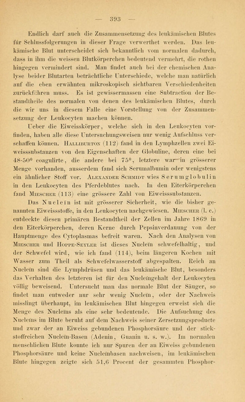 Endlich darf auch die Zusammensetzung des Leukämischen Blutes für Schlussfolgeriingen in dieser Frage venverthet werden. Das leu- kämische Blut unterscheidet sieh bekanntlich vom normalen dadurch, dass in ihm die weissen Blutkörperchen bedeutend vermehrt, die rothen hingegen vermindert sind. Man findet auch bei <\ev chemischen Ana- lyse beider Blutarten beträchtliche Unterschiede, welche man natürlich auf die eben erwähnten mikroskopisch sichtbaren Verschiedenheiten zurückführen muss. Es ist gewissermassen eine Subtraction der Be- standtheile des normalen von denen des leukämischen Blutes, durch die wir uns in diesem Falle eine Vorstellung von der Zusammen- setzung der Leukocyten machen können. Heber die Eiweisskörper, welche sich in den Leukocyten vor- finden, haben alle diese UnteTSuchungsweisen nur wenig Aufschluss ver- schaffen können. Halliburton (112) fand in den Lymphzellen zwei Ei- weisssubstanzen von den Eigenschaften der Globuline, deren eine bei 48-50° coagulirte, die andere bei 75°, letztere war- in grösserer Menge vorhanden, ausserdem fand sich Serumalbumin oder wenigstens ein ähnlicher Stoff vor. Alexander Schmidt wies Serumglobulin in den Leukocyten des Pferdeblutes nach. In den Eiterkörperchen fand Miescher (113) eine grössere Zahl von Erweisssubstanzen. Das Nuclein ist mit grösserer Sicherheit, wie die bisher ge- nannten Eiweissstoffe, in den Leukocyten nachgewiesen. Miescher (1. c.) entdeckte diesen primären Bestandteil der Zellen im Jahre 1869 in den Eiterkörperchen, deren Kerne durch Pepsinverdauung von der Hauptmenge des Cytoplasmas befreit waren. Nach den Analysen von Miescher und Hoppe-Sevler ist dieses Nudeln schwefelhaltig, und der Schwefel wird, wie ich fand (114), beim längeren Kochen mit Wasser zum Theil als Schwefelwasserstoff abgespalten. Reich an Nuclein sind die Lymphdrüsen und das leukämische Blut, besonders das Verhalten des letzteren ist für den Nuelei'ngehalt der Leukocyten völlig beweisend. Untersucht man das normale Blut der Säuger, so lindet man entweder nur sehr wenig Nuclein, oder der Nachweis misslingt überhaupt, im leukämischen Blut hingegen erweist sich die Menge des Nuclems als eine sehr bedeutende. Die Aufsuchung des Nucleins im Blute beruht auf dem Nachweis seiner Zersetzungsproducte und zwar der an Eiweiss gebundenen Phosphorsäure und der stick- stoffreichen Nudeln-Basen (Adenin, Guanin u. s. w.). Im normalen menschlichen Blute konnte ich nur Spuren der an Eiweiss gebundenen Phosphorsäure und keine Nucleinbasen nachweisen, im leukämischen Blute hingegen zeigte sich 51,6 Procent der gesammten Phosphor-