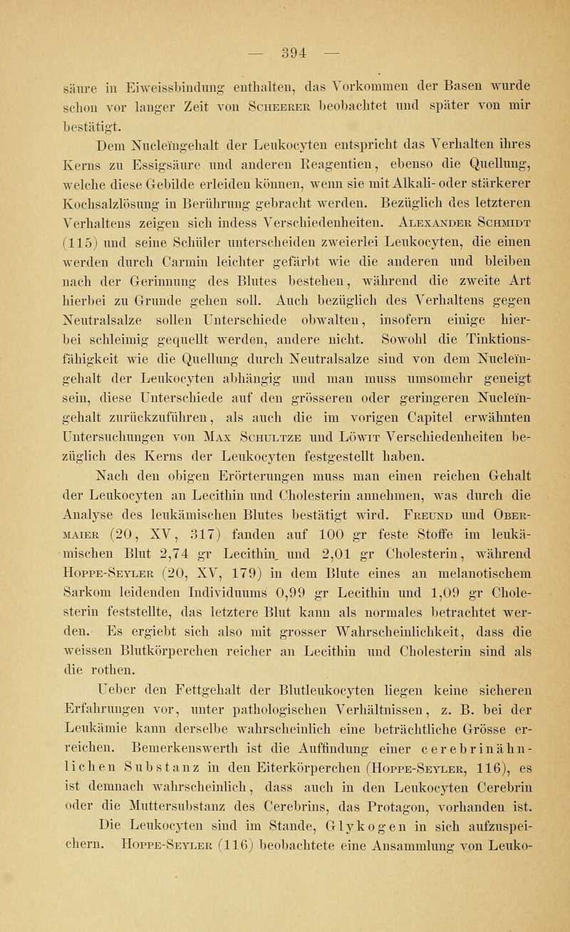 säure in Eiweissbindung enthalten, das Vorkommen der Basen wurde schon vor langer Zeit von Scheerer beobachtet und später von mir bestätigt. Dem Nuclei'ngehalt der Leukocyten entspricht das Verhalten ihres Kerns zu Essigsäure und anderen Reagentien, ebenso die Quellung, welche diese Gebilde erleiden können, wenn sie mit Alkali- oder stärkerer Kochsalzlösung in Berührung gebracht werden. Bezüglich des letzteren Verhaltens zeigen sich indess Verschiedenheiten. Alexander Schmidt (115) und seine Schüler unterscheiden zweierlei Leukocyten, die einen werden durch Carmin leichter gefärbt wie die anderen und bleiben nach der Gerinnung des Blutes bestehen, während die zweite Art hierbei zu Grunde gehen soll. Auch bezüglich des Verhaltens gegen Neutralsalze sollen Unterschiede obwalten, insofern einige hier- bei schleimig gequellt werden, andere nicht. Sowohl die Tinktions- fähigkeit wie die Quellung durch Neutralsalze sind von dem Nuclei'n- gehalt der Leukocyten abhängig und man muss umsomehr geneigt sein, diese Unterschiede auf den grösseren oder geringeren Nuclei'n- gehalt zurückzuführen, als auch die im vorigen Capitel erwähnten Untersuchungen von Max Schultze und Löwit Verschiedenheiten be- züglich des Kerns der Leukocyten festgestellt haben. Nach den obigen Erörterungen muss man einen reichen Gehalt der Leukocyten an Lecithin und Cholesterin annehmen, was durch die Analyse des leukämischen Blutes bestätigt wird. Freund und Ober- maier (20, XV, 317) fanden auf 100 gr feste Stoffe im leukä- mischen Blut 2,74 gr Lecithin, und 2,01 gr Cholesterin, während Hoppe-Seyler (20, XV, 179) in dem Blute eines an melanotischem Sarkom leidenden Individuums 0,99 gr Lecithin und 1,09 gr Chole- sterin feststellte, das letztere Blut kann als normales betrachtet wer- den. Es ergiebt sich also mit grosser Wahrscheinlichkeit, dass die weissen Blutkörperchen reicher an Lecithin und Cholesterin sind als die rothen. Ueber den Fettgehalt der Blutleukocyten liegen keine sicheren Erfahrungen vor, unter pathologischen Verhältnissen, z. B. bei der Leukämie kann derselbe wahrscheinlich eine beträchtliche Grösse er- reichen. Bernerkenswerth ist die Auffindung einer cerebrinähn- lichen Substanz in den Eiterkörperchen (Hoppe-Seyler, 116), es ist demnach wahrscheinlich, dass auch in den Leukocyten Cerebrin oder die Muttersubstanz des Cerebrins, das Protagon, vorhanden ist. Die Leukocyten sind im Stande, Glykogen in sich aufzuspei- chern. Hoppe-Seyler (116) beobachtete eine Ansammlung von Leuko-