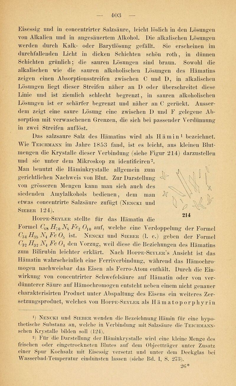 Eisessig und iu coucentrirter Salzsäure, leicht löslich in den Lösungen von Alkalien und in angesäuertem Alkohol. Die alkalischen Lösungen werden durch Kalk- oder Barytlösung gefällt. Sie erscheinen im durchfallenden Licht in dicken Schichten schön roth, in dünnen Schichten grünlich; die sauren Lösungen sind hraun. Sowohl die alkalischen wie die sauren alkoholischen Lösungen des Hämatins zeigen einen Absorptionsstreifen zwischen C und D, in alkalischen Lösungen liegt dieser Streifen näher an D oder überschreitet diese Linie und ist ziemlich schlecht begrenzt, in sauren alkoholischen Lösungen ist er schärfer begrenzt und näher an C gerückt. Ausser- dem zeigt eine saure Lösung eine zwischen D und F gelegene Ab- sorption mit verwaschenen Grenzen, die sich bei passender Verdünnung in zwei Streifen auflöst. Das salzsaure Salz des Hämatins wird als Hämin1 bezeichnet. Wie Teichmann im Jahre 1853 fand, ist es leicht, aus kleinen Blut- mengen die Krystalle dieser Verbindung (siehe Figur 214) darzustellen und sie unter dem Mikroskop zu identificiren2. Man benutzt die Häminkrystalle allgemein zum gerichtlichen Nachweis von Blut. Zur Darstellung von grösseren Mengen kann man sich auch des siedenden Amylalkohols bedienen, dem man etwas concentrirte Salzsäure zufügt (Nencki und Sieber 124). 214 Hoppe-Seyler stellte für das Hämatin die Formel C(iSH-l0NsFe2 Oi0 auf, welche eine Verdoppelung der Formel ^34 #35 ^4 Fe Ob ist. Nencki und Sieber (1. c.) geben der Formel C3.2 i73.2 N4 Fe 0, den Vorzug, weil diese die Beziehungen des Hämatins zum Bilirubin leichter erklärt. Nach Hoppe-Seyler's Ansicht ist das Hämatin wahrscheinlich eine Fernverbindung, während das Hämochro- mogen nachweisbar das Eisen als Ferro-Atom enthält. Durch die Ein- wirkung von coucentrirter Schwefelsäure auf Hämatin oder von ver- dünnterer Säure auf Hämochromogen entsteht neben einem nicht genauer charakterisirten Product unter Abspaltung des Eisens ein weiteres Zer- setzungsproduct, welches von Hoppe-Seyeer als Hämatoporphyrin ') Nencki und Sieber wenden die Bezeichnung Hämin für eine hypo- thetische Substanz an, welche in Verbindung mit Salzsäure die Teichmann- schen Krystalle bilden soll (124). 2) Für die Darstellung der Häminkrystalle wird eine kleine Menge des frischen oder eingetrockneten Blutes auf dem Objectträger unter Zusatz einer Spur Kochsalz mit Eisessig versetzt und unter dem Deckglas bei Wasserbad-Temperatur eindünsten lassen (siehe Bd. I, S. 273). 26*