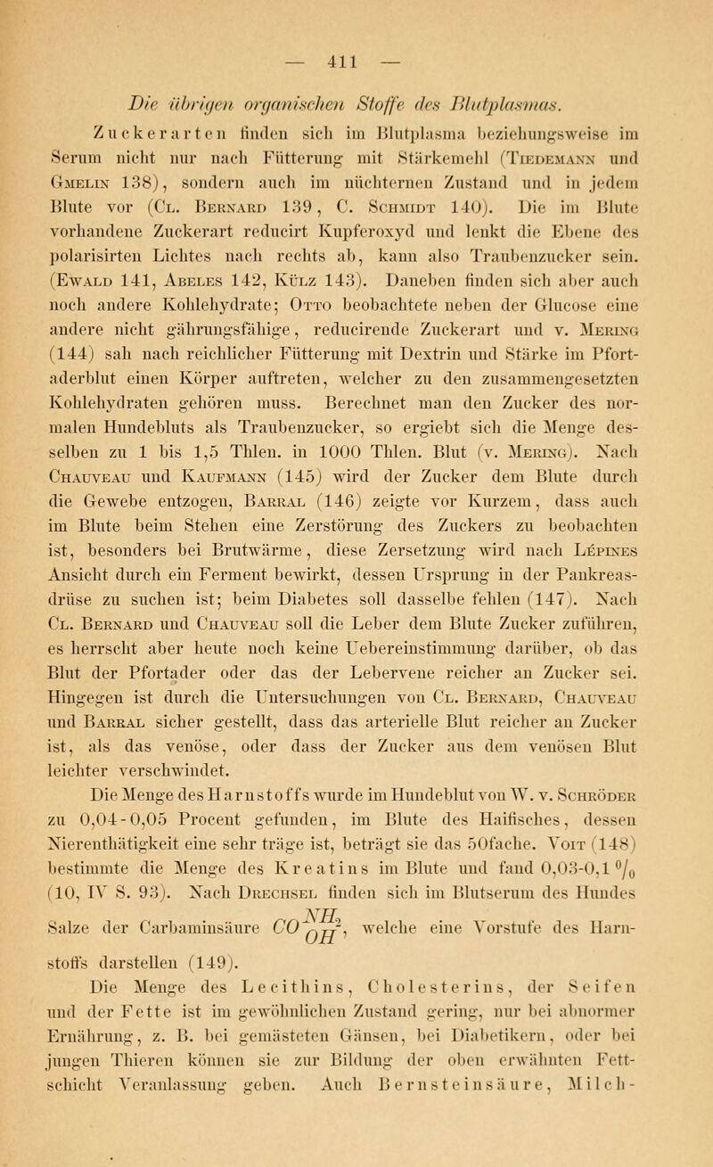 Die ühriijcit organischen Stoffe eles Blutplasmas. Zucker arten finden sich im Blutplasma beziehungsweise im Serum nicht nur nach Fütterung mit Stärkemehl (Teedemamm und Gtmelin 138), sondern auch im nüchternen Zustand und in jedem Blute vor (Cl. Bernard 139, C. Schmidt 140). Die im Blute vorhandene Zuckerart reducirt Kupferoxyd und lenkt die Ebene des polarisirten Lichtes nach rechts ab, kann also Traubenzucker sein. (Ewald 141, Abeles 142, Külz 143). Daneben finden sich aber auch noch andere Kohlehydrate; Otto beobachtete neben der Glucose eine andere nicht gährungsfähige, reducirende Zuckerart und v. Merlno (144) sah nach reichlicher Fütterung mit Dextrin und Stärke im Pfort- aderblut einen Körper auftreten, welcher zu den zusammengesetzten Kohlehydraten gehören muss. Berechnet man den Zucker des nor- malen Hundebluts als Traubenzucker, so ergiebt sich die Menge des- selben zu 1 bis 1,5 Tiden, in 1000 Thlen. Blut (v. Merino). Nach Chauveau und Kaufmann (145) wird der Zucker dem Blute durch die Gewebe entzogen, Barral (146) zeigte vor Kurzem, dass auch im Blute beim Stehen eine Zerstörung des Zuckers zu beobachten ist, besonders bei Brutwärme, diese Zersetzung wird nach L£pines Ansicht durch ein Ferment bewirkt, dessen Ursprung in der Pankreas- drüse zu suchen ist; beim Diabetes soll dasselbe fehlen (147). Nach Cl. Bernard und Chauveau soll die Leber dem Blute Zucker zuführen, es herrscht aber heute noch keine Uebereinstimmung darüber, ob das Blut der Pfortader oder das der Lebervene reicher an Zucker sei. Hingegen ist durch die Untersuchungen von Cl. Bernard, Chauveau und Barral sicher gestellt, dass das arterielle Blut reicher an Zucker ist, als das venöse, oder dass der Zucker aus dem venösen Blut leichter verschwindet. Die Menge des H a r n s t o f f s wurde im Hundeblut von W. v. Schröder zu 0,04-0,05 Procent gefunden, im Blute des Haitisches, dessen Nierenthätigkeit eine sehr träge ist, beträgt sie das ÖOfache. Voit (148) bestimmte die Menge des Kreatins im Blute und fand 0,03-0,1 °/0 (10, IV S. 93). Nach Drechsel finden sich im Blutserum des Hundes Salze der Carbaminsäure CO^tt, welche eine Vorstufe des Harn- stoffs darstellen (149). Die Menge des Lecithins, Cholesterins, der Seifen und der Fette ist im gewöhnlichen Zustand gering, nur bei abnormer Ernährung, z. B. bei gemästeten Gänsen, bei Diabetikern, oder bei jungen Thieren können sie zur Bildung der oben erwähnten Fett- schicht Veranlassung geben. Auch Bernsteinsäure, Milch-