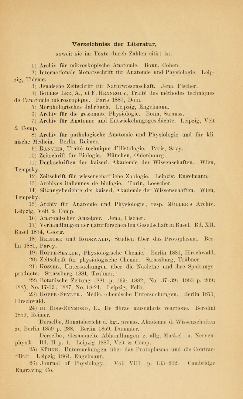 Verzeichniss der Literatur, soweit sie im Texte durch Zahlen citirt ist. 1) Archiv für mikroskopische Anatomie. Bonn, Cohen. 2) Internationale Monatsschrift für Anatomie und Physiologie. Leip- zig, Thieme. 3) Jenaisehe Zeitschrift, für Naturwissenschaft. Jena, Fischer. 4) Bolles Leb, A., et F. Henneguy, Traite des methodes techniques de l'anatomie microscopique. Paris 1887, Doin. f>) Morphologisches Jahrbuch. Leipzig, Engelmann. (!) Archiv für die gesammte Physiologie. Bonn, »Strauss. 7) Archiv für Anatomie und Entwickclungsgeschiehte. Leipzig, Veit & Comp. 8) Archiv für pathologische Anatomie und Physiologie und für kli- nische Medicin. Berlin, Reimer. 9) Ranvier, Traite technique d'Histologie. Paris, Savy. 10) Zeitschrift für Biologie. München, Oldenbourg. 11) Denkschriften der kaiserl. Akademie der Wissenschaften. Wien, Tempsky. 12) Zeitschrift für wissenschaftliche Zoologie. Leipzig, Engelmann. 13) Archives italiennes de biologie. Turin, Loescher. 14) Sitzungsberichte der kaiserl. Akademie der Wissenschaften. Wien, Tempsky. 15) Archiv für Anatomie und Physiologie, resp. Müller's Archiv. Leipzig, Veit & Comp. 16) Anatomischer Anzeiger. Jena, Fischer. 17) Verhandlungen der naturforschenden Gesellschaft in Basel. Bd. XI1. Basel 1874, Georg. 18) Reincke und Rodewald, Studien über das Protoplasma. Ber- lin 1881, Parey. 19) Hopre-Seyler , Physiologische Chemie. Berlin 1881, Hirsch wähl. 20) Zeitschrift für physiologische Chemie. Strassburg, Trübner. 21) Rössel, Untersuchungen über die Nuelei'ne und ihre Spaltungs- produete. Strassburg 1881, Trübner. 22) Botanische Zeitung 1881 p. 169; 1882, No. 37-39; L883 p. 209; 1885, No. 17-19; 1887, No. 18-24. Leipzig, Felix. 23) Hoppe - Seyler , Medic. - chemische Untersuchungen. Berlin 1871, Hirschwald. 24) du Bois-Reymond, E., De fibrae mnscularis reactione. Berolini L859, Rehner. Derselbe, Monatsbericht d. kgl. preuss. Akademie d. Wissenschaften zu Berlin L859 p. 288. Berlin L859, Dümmler. Derselbe, Gesammelte Abhandlungen z. allg. Muskel- u. Nerven- physik. Bd. II p. l. Leipzig 1887, Veit & Com]). 2.)) KÜHNE, Untersuchungen über das Protoplasma und die ContraC- tilität. Leipzig L864, Engelmann. 26) Journal of Physiology. Vol. Y111 p. 133-202. Cambridge Engraving Co.