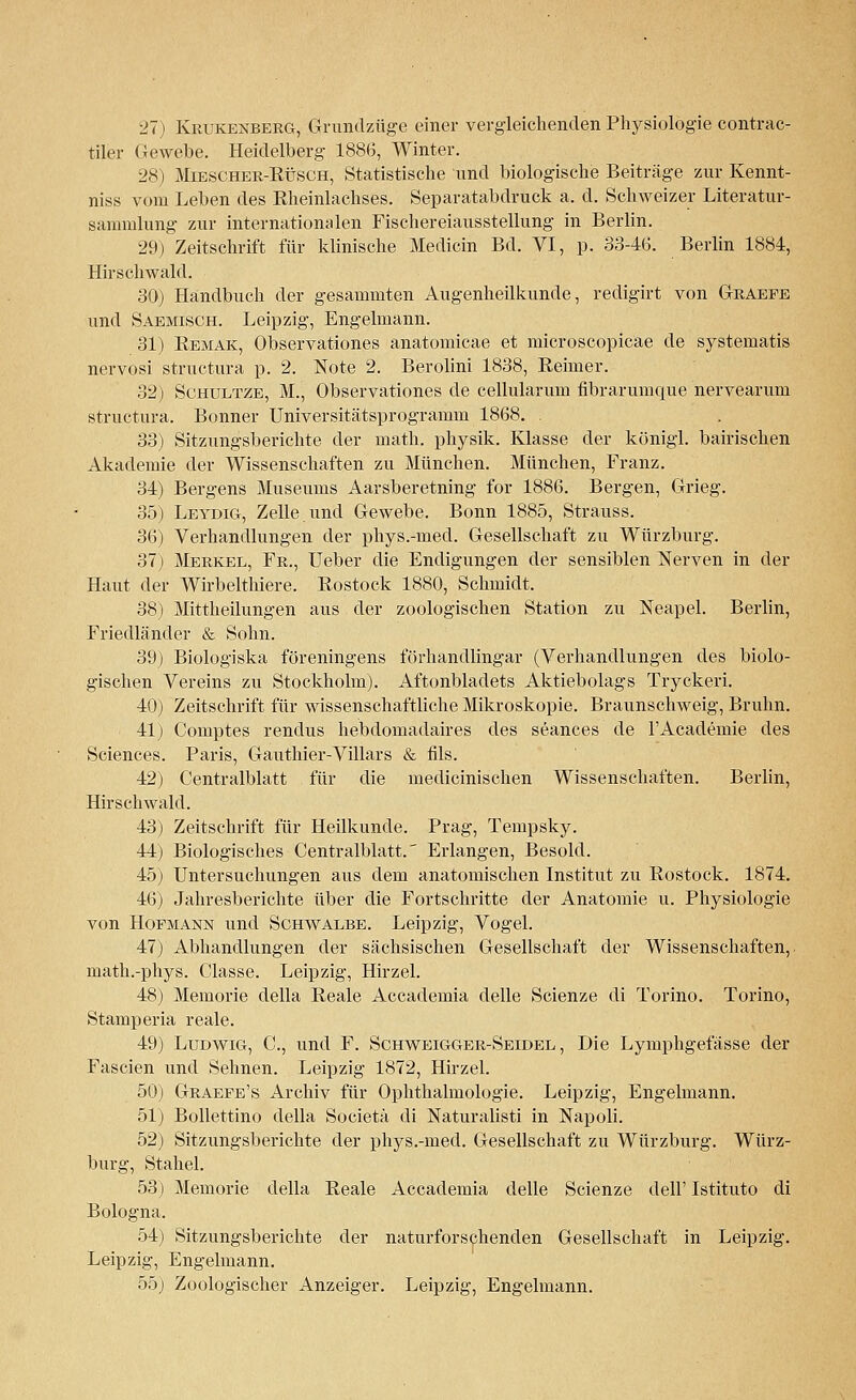 tiler Gewebe. Heidelberg 1886, Winter. 28) Miescher-Rüsch, Statistische und biologische Beiträge zur Kennt- niss vom Leben des Rheinlachses. Separatabdruck a. d. Schweizer Literatur- sammlung zur internationalen Fischereiausstellung in Berlin. 29) Zeitschrift für klinische Medicin Bd. VI, p. 33-46. Berlin 1884, Hirschwald. 30) Handbuch der gesammten Augenheilkunde, redigirt von Graefe und Saemisch. Leipzig, Engelmann. 31) Remak, Observationes anatomicae et microscopicae de systematis nervosi structura p. 2. Note 2. Berolini 1838, Reimer. 32) Schultze, M., Observationes de cellularum fibrarumque nervearum structura. Bonner Universitätsprogramm 1868. . 33) Sitzungsberichte der math. physik. Klasse der königl. bairischen Akademie der Wissenschaften zu München. München, Franz. 34) Bergens Museums Aarsberetning for 1886. Bergen, Grieg. 35) Leydig, Zelle imd Gewebe. Bonn 1885, Strauss. 36) Verhandlungen der phys.-mecl. Gesellschaft zu Würzburg. 37) Merkel, Fr., Ueber die Endigungen der sensiblen Nerven in der Haut der Wirbelthiere. Rostock 1880, Schmidt. 38) Mittheilungen aus der zoologischen Station zu Neapel. Berlin, Friedländer & Sohn. 39) Biologiska föreningens förhandlingar (Verhandlungen des biolo- gischen Vereins zu Stockholm). Aftonbladets Aktiebolags Tryckeri. 40) Zeitschrift für wissenschaftliche Mikroskopie. Braunschweig, Bruhn. 41) Comptes rendus hebdomadaires des seances de l'Academie des Sciences. Paris, Gauthier-Villars & fils. 42) Centralblatt für die medicinischen Wissenschaften. Berlin, Hirschwald. 43) Zeitschrift für Heilkunde. Prag, Tempsky. 44) Biologisches Centralblatt.' Erlangen, Besohl. 45) Untersuchungen aus dem anatomischen Institut zu Rostock. 1874. 46) Jahresberichte über die Fortschritte der Anatomie u. Physiologie von Hopmann und Schwalbe. Leipzig, Vogel. 47) Abhandlungen der sächsischen Gesellschaft der Wissenschaften, math.-phys. Classe. Leipzig, Hirzel. 48) Memorie della Reale Accademia delle Scienze di Torino. Torino, Stamperia reale. 49) Ludwig, C, und F. Schweigger-Seidel, Die Lymphgefässe der Fascien und Sehnen. Leipzig 1872, Hirzel. 50) Graefe's Archiv für Ophthalmologie. Leipzig, Engelmann. 51) Bollettino della Societä di Naturalisti in Napoli. 52) Sitzungsberichte der phys.-med. Gesellschaft zu Würzburg. Würz- burg, Stahel. 53) Memorie della Reale Accademia delle Scienze dell' Istituto di Bologna, 54) Sitzungsberichte der naturforschenden Gesellschaft in Leipzig. Leipzig, Engelmann. 55) Zoologischer Anzeiger. Leipzig, Engelmann.