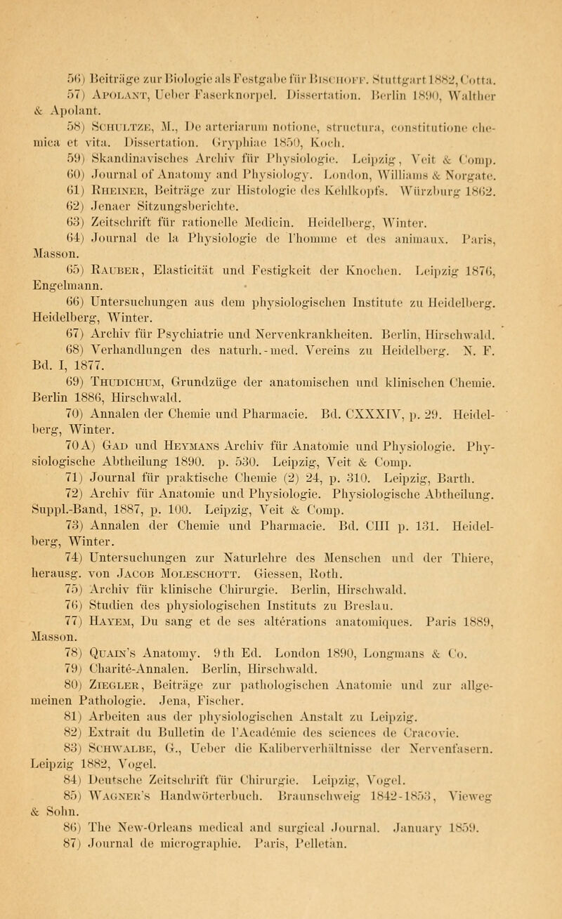57) Apolant, Ueber Faserknorpel. Dissertation. Berlin L890, Walther & Apolant. 58) Schultze, M., De arteriarum notione, structura, constitutione che- mica et vita. Dissertation. Grryphiae L850, Koch. 59) Skandinavisches Archiv für Physiologie. Leipzig, Veil & Comp. 60) Journal of Anatomy and Physiology. London, Williams & Nbrgate. 61) Rheiner, Beiträge zur Büstologie des Kehlkopfs. Würzburg 1862. 62) .Jenaer Sitzungsberichte. 63) Zeitschrift für rationelle Medicin. Heidelberg, Winter. 64) Journal de la Physiologie de Thomme et des animaux. Paris, Masson. 65) Räuber, Elasticität und Festigkeit der Knochen. Leipzig 1876, Engelmann. 66) Untersuchungen aus dem physiologischen Institute zu Heidelberg. Heidelberg, Winter. 67) Archiv für Psychiatrie und Nervenkrankheiten. Berlin, Hirschwald. 68) Verhandlungen des naturh.-med. Vereins zu Heidelberg. X. F. Bd. I, 1877. 69) Thudichum, Grundzüge der anatomischen und klinischen Chemie. Berlin 1886, Hirschwald. 70) Annalen der Chemie und Pharmacie. Bd. CXXXIV, p. 29. Heidel- berg, Winter. 70 A) Gad und Hevmans Archiv für Anatomie und Physiologie. Phy- siologische Abtheilung 1890. p. 530. Leipzig, Veit & Comp. 71) Journal für praktische Chemie (2) 24, p. 310. Leipzig, Barth. 72) Archiv für Anatomie und Physiologie. Physiologische Abtheilung. Suppl.-Band, 1887, p. 100. Leipzig, Veit & Comp. 73) Annalen der Chemie und Pharmacie. Bd. CHI p. 131. Heidel- berg, Winter. 74) Untersuchungen zur Naturlehre des Menschen und der Thiere, herausg. von Jacob Moije.schott. Giessen, Roth. 75) Archiv für klinische Chirurgie. Berlin, Hirschwald. 76) Studien des physiologischen Instituts zu Breslau. 77) Havem, Du sang et de ses alterations anatomiques. Paris 1889, Masson. 78) Quain's Anatomy. 9th Ed. London 1890, Longmans & Co. 79) Charite-Annalen. Berlin, Hirschwald. 80) Ziegler, Beiträge zur pathologischen Anatomie und zur allge- meinen Pathologie. Jena, Fischer. 81) Arbeiten aus der physiologischen Anstalt zu Leipzig. 82) Extrait du Bulletin de l'Academie des sciences de Cracovie. 83) Schwalbe, Gr., Ueber die Kaliberverhältnisse der Nervenfasern. Leipzig 1882, Vogel. !-4i Deutsche Zeitschrift für Chirurgie. Leipzig, Vogel. 85) Wag-ner's Bandwörterbuch. Braunschweig 1842-1853, Vieweg & Sohn. 86) The New-Orleans medical and surgical Journal. January L859. 87) Journal de micrographie. Paris, Pelletän.