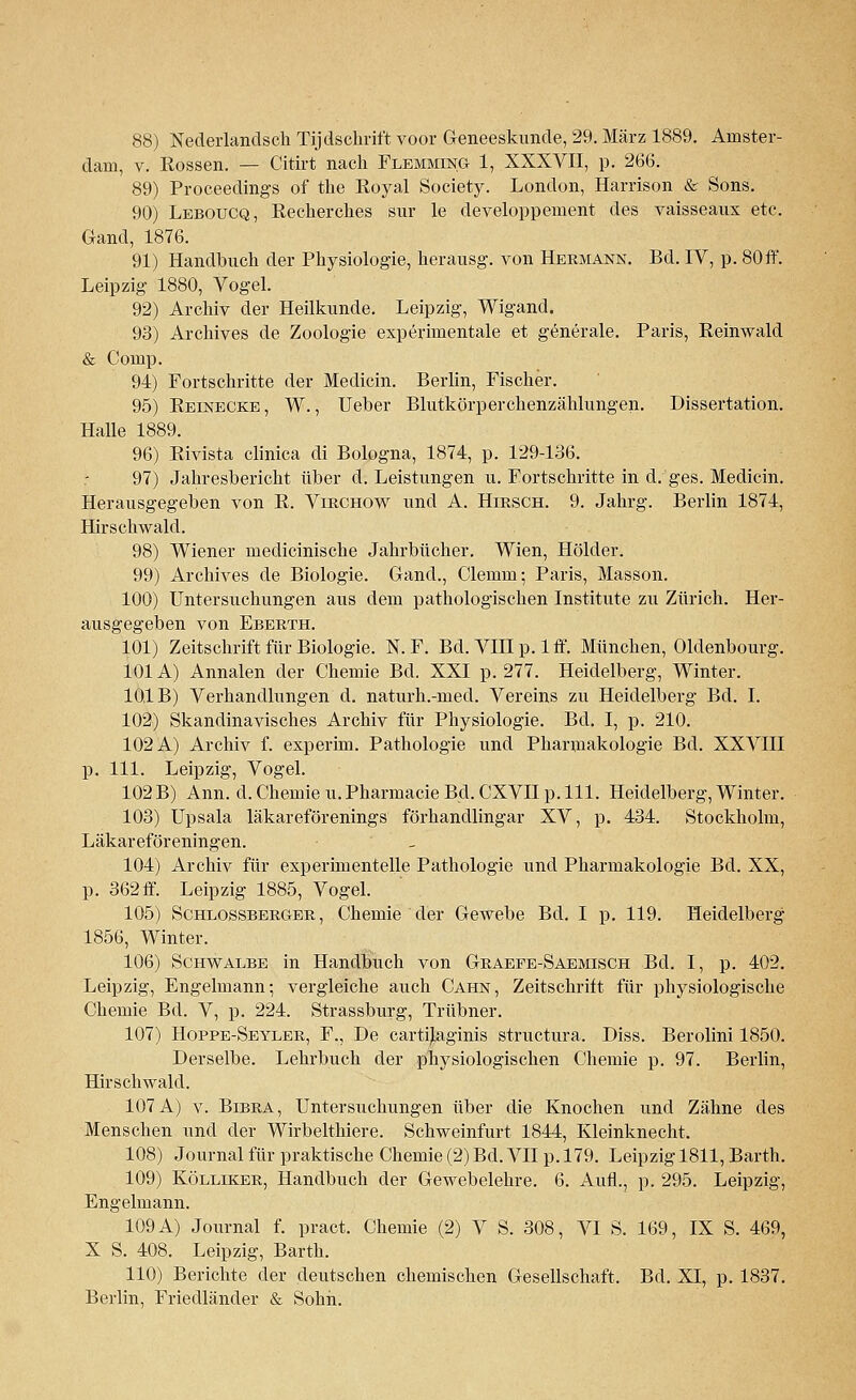 dam, v. Rossen. — Citirt nach Flemming 1, XXXVII, p. 266. 89) Proceedings of the Royal Society. London, Harrison & Sons. 90) Leboucq, Recherches sur le developpement des vaisseaux etc. Gand, 1876. 91) Handbuch der Physiologie, herausg. von Hermann. Bd. IV, p. 80 ff. Leipzig 1880, Vogel. 92) Archiv der Heilkunde. Leipzig, Wigand. 93) Archives de Zoologie experimentale et generale. Paris, Reinwald & Comp. 94) Fortschritte der Medicin. Berlin, Fischer. 95) Reinecke, W., Ueber Blutkörperchenzählungen. Dissertation. Halle 1889. 96) Rivista clinica di Bologna, 1874, p. 129-136. ; 97) Jahresbericht über d. Leistungen u. Fortschritte in d. ges. Medicin. Herausgegeben von R. Virchow und A. Hirsch. 9. Jahrg. Berlin 1874, Hirschwald. 98) Wiener medicinische Jahrbücher. Wien, Holder. 99) Archives de Biologie. Gand., Clemm; Paris, Masson. 100) Untersuchungen aus dem pathologischen Institute zu Zürich. Her- ausgegeben von Eberth. 101) Zeitschrift für Biologie. N. F. Bd. VIII p. 1 ff. München, Oldenbourg. 101A) Annalen der Chemie Bd. XXI p. 277. Heidelberg, Winter. 10,1 B) Verhandlungen d. naturh.-med. Vereins zu Heidelberg Bd. I. 102) Skandinavisches Archiv für Physiologie. Bd. I, p. 210. 102 A) Archiv f. experim. Pathologie und Pharmakologie Bd. XXVIII p. 111. Leipzig, Vogel. 102B) Ann. d. Chemie u.Pharmacie Bd. CXVIIp. 111. Heidelberg, Winter. 103) Upsala läkareförenings förhandlingar XV, p. 434. Stockholm, Läkareföreningen. 104) Archiv für experimentelle Pathologie und Pharmakologie Bd. XX, p. 362 ff. Leipzig 1885, Vogel. 105) Schlossberger , Chemie der Gewebe Bd. I p. 119. Heidelberg 1856, Winter. 106) Schwalbe in Handbuch von Graefe-Saemisch Bd. I, p. 402. Leipzig, Engelmann; vergleiche auch Cahn, Zeitschrift für physiologische Chemie Bd. V, p. 224. Strassburg, Trübner. 107) Hoppe-Seyler, F., De cartüaginis structura. Diss. Berolini 1850. Derselbe. Lehrbuch der physiologischen Chemie p. 97. Berlin, Hirschwald. 107 A) v. Bibra, Untersuchungen über die Knochen und Zähne des Menschen und der Wirbelthiere. Schweinfurt 1844, Kleinknecht. 108) Journal für praktische Chemie (2) Bd. VII p. 179. Leipzig 1811, Barth. 109) Kölliker, Handbuch der Gewebelehre. 6. Aufl., p. 295. Leipzig, Engelmann. 109 A) Journal f. pract. Chemie (2) V S. 308, VI S. 169, IX S. 469, X S. 408. Leipzig, Barth. 110) Berichte der deutschen chemischen Gesellschaft. Bd. XI, p. 1837. Berlin, Friedländer & Sohn.