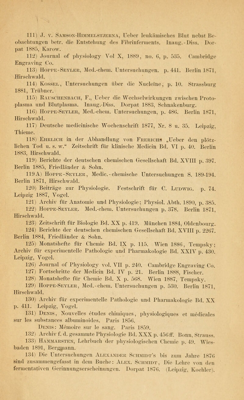 11h .). v. Samson-Himmblstjerna, Ueber leukämisches Blut in-ii.sf Be- obachtungen betr. die Entstehung di-> Fibrinfennents. [naug.-Diss. Dor- pat L885, Karow. L12) Journal of physiology Vol X, 1889, no. 6, p. 535. Cambridge Engraving Co. 113) Eqppe-Sbyler, Med.-chem. Untersuchungen, p. 441. Berlin 1871, Hirschwald. 114) Eossel, Untersuchungen über die Nucleine; p. 10. Strassburg 1881, Trübner. 115) Rauschenbach, F., Ueber die Wechselwirkungen zwischen Proto- plasma und Blutplasma. Inaug.-Diss. Dorpat 1883, Schnakenburg. 116) Hoppe-Seyler, Med.-chem. Untersuchungen, p. 48(i. Berlin 1871, Hirschwald. 117) Deutsche medicinische Wochenschrift 1877, Nr. 8 u. 35. Leipzig, Thieme. 118) Ehrlich in der Abhandlung von Freuichs „Ueber den plötz- lichen Tod u. s. w. Zeitschrift für klinische Medicin Bd. VI p. 40. Berlin 1883, Hirschwald. 119) Berichte der deutschen chemischen Gesellschaft Bd. XVIII p. 397. Berlin 1885, Friedländer & Sohn. 119 A) Hoppe -Seyler, Medic. - chemische Untersuchungen S. 189-194. Berlin 1871, Hirschwald. 1'20) Beiträge zur Physiologie. Festschrift für C. Ludwig, p. 71. Leipzig 1887, Vogel. 121) Archiv für Anatomie und Physiologie; Physiol. Abth. 1890, p. 385. 122) Hoppe-Seyeer. Med.-chem. Untersuchungen p. 378. Berlin 1871, Hirschwald. 123) Zeitschrift für Biologie Bd. XX p. 419. München 1884, Oldenbourg. 124) Berichte der deutschen chemischen Gesellschaft Bd. XVIII p. 2267. Berlin 1884, Friedländer & Sohn. 125) Monatshefte für Chemie Bd. IX p. 115. Wien 1886, Tempsky: Archiv für experimentelle Pathologie und Pharmakologie Bd. XXIV p. 430. Leipzig, Vogel. 126) Journal of Physiology vol. VII p. 210. Cambridge Engravin.i;- Co. 127) Fortschritte der Medicin Bd. IV p. 21. Berlin 1888, Fischer. 128) Monatshefte für Chemie Bd. X p. 568. Wien 1887, Tempsky. 129) Hoppe-Sevler, Med.-chem. Untersuchungen p. 530. Berlin 1871, Hirschwald. 130) Archiv für experimentelle Pathologie und Pharmakologie Bd. XX p. 411. Leipzig, Vogel. 131) Denis, Xouvelles etudes chimiques, physiologiques er m6dicales sur les substances albuminoides. Paris 1850. Denis: Memoire sur le sann-. Paris 1859. 132) Archiv f. .1. gesammte Physiologie IM. XXX p. 456ff. Bonn, Strauss. 133) Hammarsten, Lehrbuch der physiologischen Chemie p. id. Wies- baden 1891, Bergmann. 134) Die Untersuchungen Alexander Schmtdt's bis /.um Jahre 1876 sind zusammengefasst in dem Buche: Alex. Schmidt, Die Lehre von den fermentativen <ierinnungserscheinun»en. Dorpat 1876. (Leipzig, Koehler).