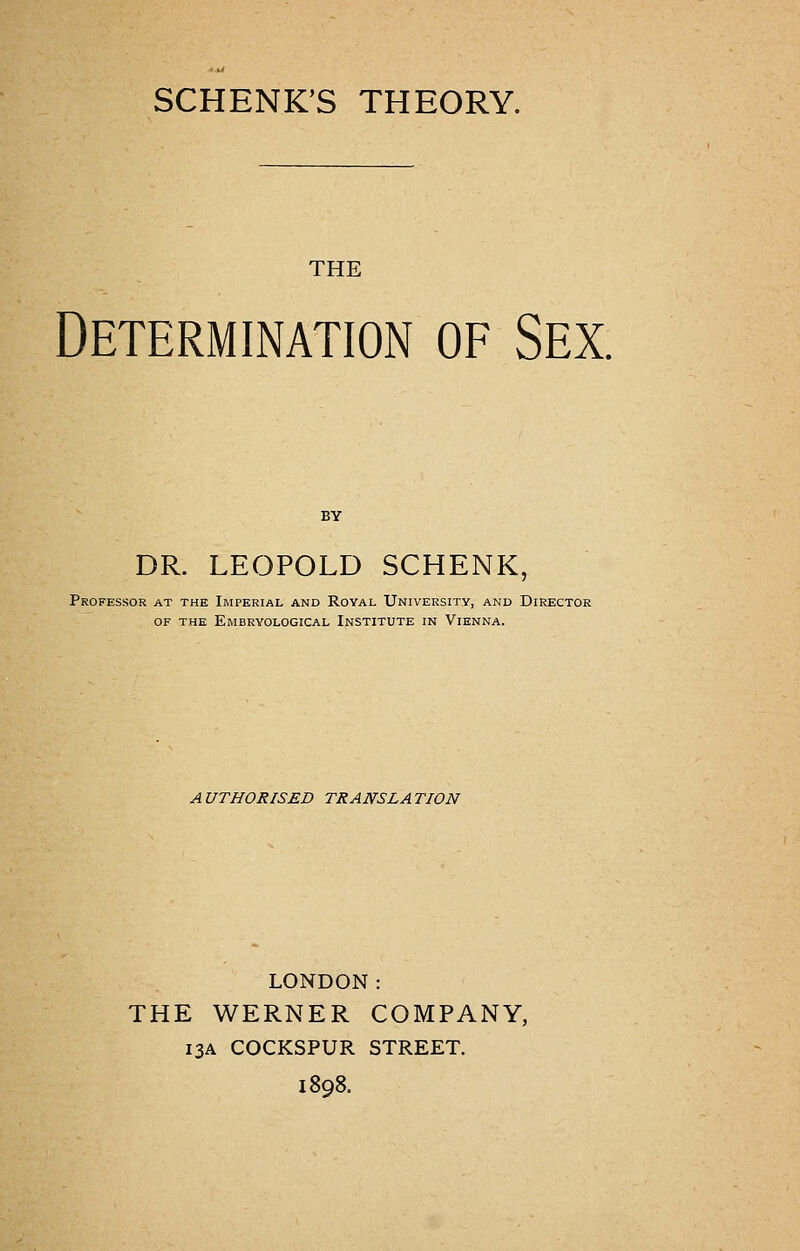 SCHENK'S THEORY. THE Determination of Sex. DR. LEOPOLD SCHENK, Professor at the Imperial and Royal University, and Director OF THE EmBRYOLOGICAL INSTITUTE IN ViENNA. AUTHORISED TRANSLATION LONDON: THE WERNER COMPANY, 13A COCKSPUR STREET. 1898.