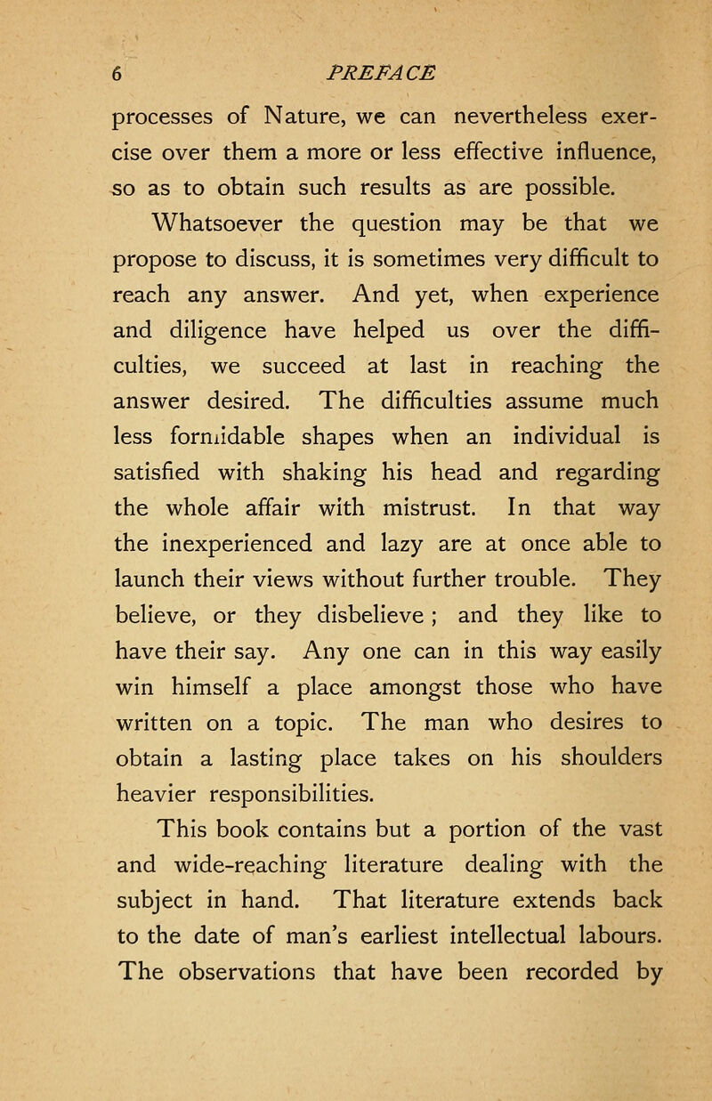 processes of Nature, we can nevertheless exer- cise over them a more or less effective influence, 50 as to obtain such results as are possible. Whatsoever the question may be that we propose to discuss, it is sometimes very difficult to reach any answer. And yet, when experience and diligence have helped us over the diffi- culties, we succeed at last in reaching the answer desired. The difficulties assume much less formidable shapes when an individual is satisfied with shaking his head and regarding the whole affair with mistrust. In that way the inexperienced and lazy are at once able to launch their views without further trouble. They believe, or they disbelieve; and they like to have their say. Any one can in this way easily win himself a place amongst those who have written on a topic. The man who desires to obtain a lasting place takes on his shoulders heavier responsibilities. This book contains but a portion of the vast and wide-reaching literature dealing with the subject in hand. That literature extends back to the date of man's earliest intellectual labours. The observations that have been recorded by