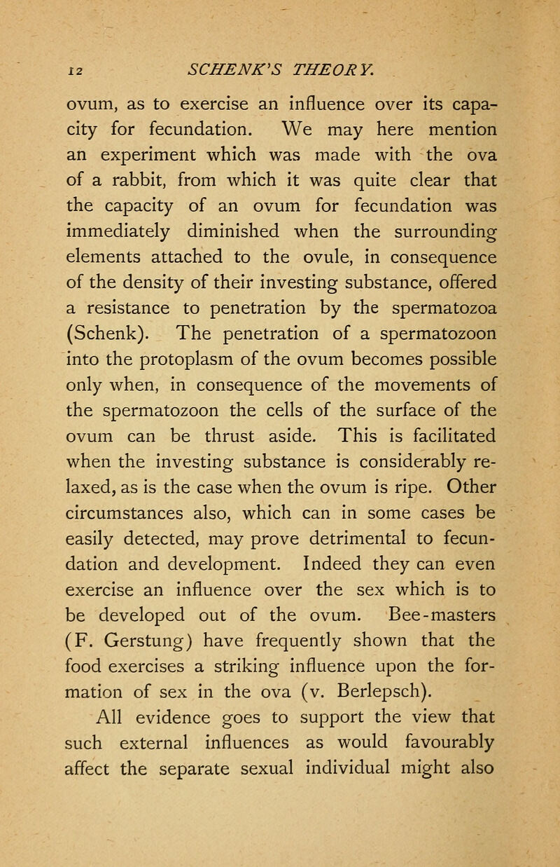 ovum, as to exercise an influence over its capa- city for fecundation. We may here mention an experiment which was made with the ova of a rabbit, from which it was quite clear that the capacity of an ovum for fecundation was immediately diminished when the surrounding elements attached to the ovule, in consequence of the density of their investing substance, offered a resistance to penetration by the spermatozoa (Schenk). The penetration of a spermatozoon into the protoplasm of the ovum becomes possible only when, in consequence of the movements of the spermatozoon the cells of the surface of the ovum can be thrust aside. This is facilitated when the investing substance is considerably re- laxed, as is the case when the ovum is ripe. Other circumstances also, which can in some cases be easily detected, may prove detrimental to fecun- dation and development. Indeed they can even exercise an influence over the sex which is to be developed out of the ovum. Bee-masters (F. Gerstung) have frequently shown that the food exercises a striking influence upon the for- mation of sex in the ova (v. Berlepsch). All evidence goes to support the view that such external influences as would favourably affect the separate sexual individual might also