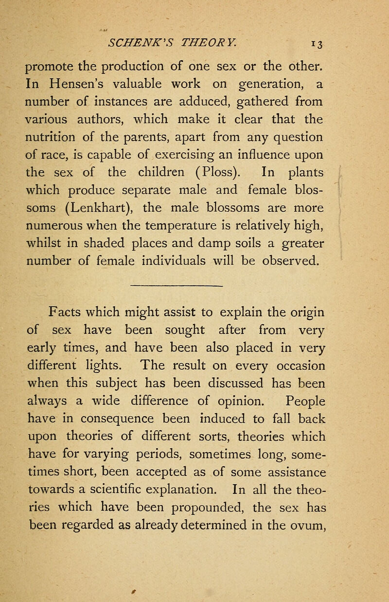 promote the production of one sex or the other. In Hensen's valuable work on generation, a number of instances are adduced, gathered from various authors, which make it clear that the nutrition of the parents, apart from any question of race, is capable of exercising an influence upon the sex of the children (Ploss). In plants which produce separate male and female blos- soms (Lenkhart), the male blossoms are more numerous when the temperature is relatively high, whilst in shaded places and damp soils a greater number of female individuals will be observed. Facts which might assist to explain the origin of sex have been sought after from very early times, and have been also placed in very different lights. The result on every occasion when this subject has been discussed has been always a wide difference of opinion. People have in consequence been induced to fall back upon theories of different sorts, theories which have for varying periods, sometimes long, some- times short, been accepted as of some assistance towards a scientific explanation. In all the theo- ries which have been propounded, the sex has been regarded as already determined in the ovum,