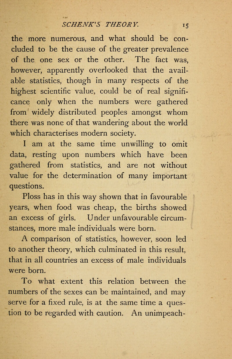 the more numerous, and what should be con- cluded to be the cause of the greater prevalence of the one sex or the other. The fact was, however, apparently overlooked that the avail- able statistics, though in many respects of the highest scientific value, could be of real signifi- cance only when the numbers were gathered from widely distributed peoples amongst whom there was none of that wandering about the world which characterises modern society. I am at the same time unwilling to omit data, resting upon numbers which have been gathered from statistics, and are not without value for the determination of many important questions. Ploss has in this way shown that in favourable years, when food was cheap, the births showed an excess of girls. Under unfavourable circum- stances, more male individuals were born. A comparison of statistics, however, soon led to another theory, which culminated in this result, that in all countries an excess of male individuals were born. To what extent this relation between the numbers of the sexes can be maintained, and may serve for a fixed rule, is at the same time a ques- tion to be regarded with caution. An unimpeach-