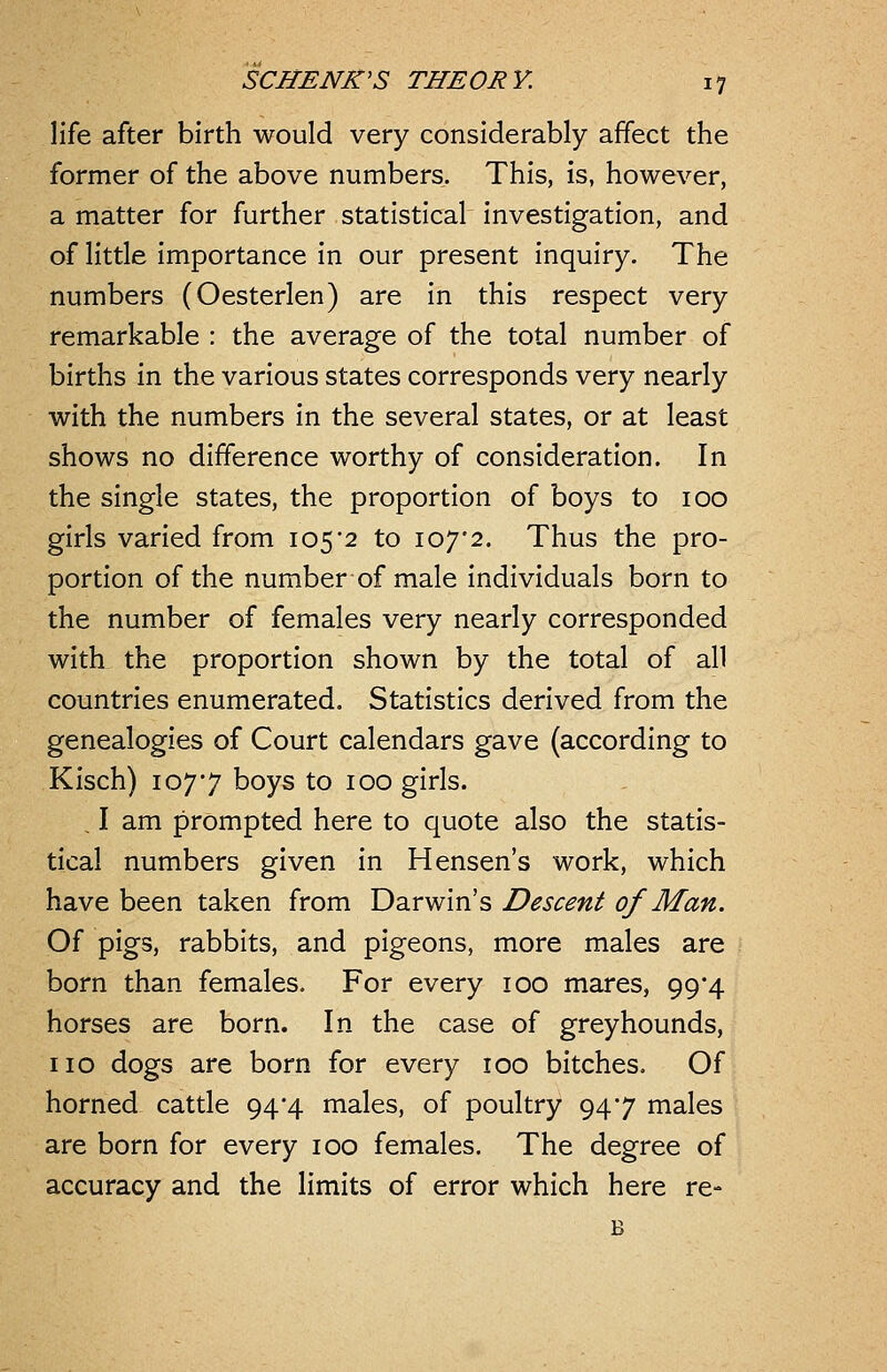 life after birth would very considerably affect the former of the above numbers. This, is, however, a matter for further statistical investigation, and of little importance in our present inquiry. The numbers (Oesterlen) are in this respect very remarkable : the average of the total number of births m the various states corresponds very nearly with the numbers in the several states, or at least shows no difference worthy of consideration. In the single states, the proportion of boys to 100 girls varied from 105'2 to 107'2. Thus the pro- portion of the number of male individuals born to the number of females very nearly corresponded with the proportion shown by the total of all countries enumerated. Statistics derived from the genealogies of Court calendars gave (according to Kisch) 1077 boys to 100 girls. . I am prompted here to quote also the statis- tical numbers given in Hensen's work, which have been taken from Darwin's Descent of Man. Of pigs, rabbits, and pigeons, more males are born than females. For every 100 mares, 99*4 horses are born. In the case of greyhounds, no dogs are born for every 100 bitches. Of horned cattle 94*4 males, of poultry 947 males are born for every 100 females. The degree of accuracy and the limits of error which here re- B